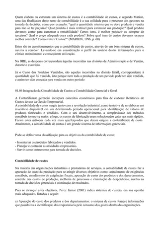 Quem elabora ou estrutura um sistema de custos é a contabilidade de custos, e segundo Marion,
uma das finalidades deste ramo de contabilidade é a sua utilidade para o processo dos gestores na
tomada de decisões, como por exemplo: “qual a quantidade mínima que se deve produzir e vender
para não se ter prejuízo? Qual produto é mais rentável para estimular sua produção? Qual produto
devemos cortar para aumentar a rentabilidade? Certos itens, é melhor produzir ou comprar de
terceiros? Qual o preço adequado para cada produto? Sobre qual item de custos devemos exercer
melhor controle? Como reduzir Custos?” (MARION, 1996, p. 60)

Estes são os questionamentos que a contabilidade de custos, através de um bom sistema de custos,
auxilia a resolver. Levando-se em consideração o perfil do usuário destas informações para o
efetivo entendimento e conseqüente utilização.

Na DRE, as despesas correspondem àquelas incorridas nas divisões de Administração e de Vendas,
durante o exercício.

Já o Custo dos Produtos Vendidos, são aqueles incorridos na divisão fabril, correspondente à
quantidade que foi vendida, isto porque nem toda a produção de um período pode ter sido vendida,
e assim ter sido estocada para venda em outro período


01.06 Integração da Contabilidade de Custos a Contabilidade Gerencial e Geral

A Contabilidade gerencial incorpora conceitos econômicos para fins de elaborar Relatórios de
Custos de uso da Gestão Empresarial.
A contabilidade de custos surgiu junto com a revolução industrial, como tentativa de se elaborar um
inventário disponível em um determinado período operacional para identificação de valores de
produtos fabricados e vendidos. Com o seu desenvolvimento, a complexidade dos métodos
contábeis tornou-se maior, e logo, os custos de fabricação eram solucionados cada vez mais rápidos.
Foram estes métodos cada vez mais aperfeiçoados que deram origem a contabilidade de custo.
Atualmente, a contabilidade de custos é um grande sistema de informações gerenciais.


Pode-se definir uma classificação para os objetivos da contabilidade de custo:

- Inventariar os produtos fabricados e vendidos.
- Planejar e controlar as atividades empresariais.
- Servir como instrumento para tomada de decisões.


Contabilidade de custos

Na maioria das organizações industriais e prestadoras de serviços, a contabilidade de custos faz a
apuração de custo da produção para se atingir diversos objetivos como: atendimento de exigências
contábeis, atendimento de exigências fiscais, apuração do custo dos produtos e dos departamentos,
controle dos custos de produção, melhoria de processos e eliminação de desperdícios, auxílio na
tomada de decisões gerenciais e otimização de resultados.

Para se alcançar estes objetivos, Perez Júnior (2001) indica sistemas de custeio, em sua opinião
mais adequados, listados a seguir:

a) Apuração do custo dos produtos e dos departamentos: o sistema de custos fornece informações
que possibilita a identificação dos responsáveis pelo consumo dos gastos dentro das organizações.
 