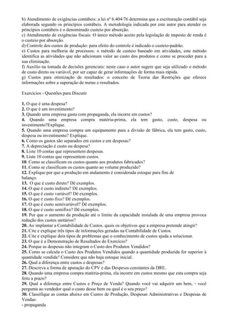 b) Atendimento de exigências contábeis: a lei nº 6.404/76 determina que a escrituração contábil seja
elaborada segundo os princípios contábeis. A metodologia indicada por este autor para atender os
princípios contábeis é o denominado custeio por absorção.
c) Atendimento de exigências fiscais: O único método aceito pela legislação de imposto de renda é
o custeio por absorção.
d) Controle dos custos de produção: para efeito do controle é indicado o custeio-padrão.
e) Custos para melhoria de processos: o método de custeio baseado em atividades, este método
identifica as atividades que não adicionam valor ao custo dos produtos e como se proceder para a
sua eliminação.
f) Auxílio na tomada de decisões gerenciais: neste caso o autor sugere que seja utilizado o método
de custo direto ou variável, por ser capaz de gerar informações de forma mais rápida.
g) Custos para otimização de resultados: o conceito de Teoria das Restrições que oferece
informações sobre a superação de metas e resultados.

Exercícios - Questões para Discutir

1. O que é uma despesa?
2. O que é um investimento?
3. Quando uma empresa gasta com propaganda, ela incorre em custos?
4. Quando uma empresa compra matéria-prima, ela tem gasto, custo, despesa ou
investimento?Explique.
5. Quando uma empresa compra um equipamento para a divisão de fábrica, ela tem gasto, custo,
despesa ou investimento? Explique.
6. Como os gastos são separados em custos e em despesas?
7. A depreciação é custo ou despesa?
8. Liste 10 contas que representem despesas.
9. Liste 10 contas que representem custos.
10. Como se classificam os custos quanto aos produtos fabricados?
11. Como se classificam os custos quanto ao volume produzido?
12. Explique por que a produção em andamento é considerada estoque para fins de
balanço.
13. O que é custo direto? Dê exemplos.
14. O que é custo indireto? Dê exemplos.
15. O que é custo variável? Dê exemplos.
16. O que é custo fixo? Dê exemplos.
17. O que é custo semivariável? Dê exemplos.
18. O que é custo semifixo? Dê exemplos.
19. Por que o aumento da produção até o limite da capacidade instalada de uma empresa provoca
redução dos custos unitários?
20. Ao implantar a Contabilidade de Custos, quais os objetivos que a empresa pretende atingir?
21. Cite e explique três tipos de informações geradas na Contabilidade de Custos.
22. Cite e explique dois tipos de problemas que o conhecimento de custos ajuda a solucionar.
23. O que é a Demonstração de Resultados do Exercício?
24. Porque as despesas não integram o Custo dos Produtos Vendidos?
25. Como se calcula o Custo dos Produtos Vendidos quando a quantidade produzida for superior à
quantidade vendida? Considere que não haja estoque inicial.
26. Qual a diferença entre custos e despesas?
27. Descreva a forma de apuração do CPV e das Despesas constantes da DRE.
28. Quando uma empresa compra matéria-prima, ela incorre em custos mesmo que esta compra seja
feita a prazo?
29. Qual a diferença entre Custos e Preço de Venda? Quando você vai adquirir um bem, • você
pergunta ao vendedor qual o custo desse bem ou qual é o seu preço?
30. Classifique as contas abaixo em Custos de Produção, Despesas Administrativas e Despesas de
Vendas:
- propaganda
 
