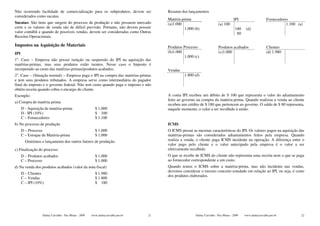Não ocorrendo facilidade de comercialização para os subprodutos, devem ser            Resumo dos lançamentos
considerados como sucatas.
                                                                                      Matéria-prima                                IPI                    Fornecedores
Sucatas: São itens que surgem do processo de produção e não possuem mercado           (a)1.000                         (a) 100                                       1.100 (a)
certo e os valores de venda são de difícil previsão. Portanto, não devem possuir               1.000 (b)                            180    (d)
valor contábil e quando de possíveis vendas, devem ser consideradas como Outras                                                      80
Receitas Operacionais.

Impostos na Aquisição de Materiais                                                    Produtos Processo                Produtos acabados                  Clientes
IPI                                                                                   (b)1.000                         (c)1.000                           (d) 1.980
                                                                                                1.000 (c)
1o. Caso – Empresa não possui isenção ou suspensão do IPI na aquisição das
matérias-primas, mas seus produtos estão isentos. Nesse caso o Imposto é
incorporado ao custo das matérias-primas/produtos acabados.                           Vendas
2o. Caso – (Situação normal) – Empresa paga o IPI na compra das matérias-primas                 1.800 (d)
e tem seus produtos tributados. A empresa serve como intermediária do pagador
final do imposto e o governo federal. Não tem custo quando paga o imposto e não
obtém receita quando cobra o encargo do cliente.
Exemplo:                                                                              A conta IPI recebeu um débito de $ 100 que representa o valor do adiantamento
                                                                                      feito ao governo na compra da matéria-prima. Quando realizou a venda ao cliente
a) Compra de matéria-prima
                                                                                      recebeu um crédito de $ 180 que pertencem ao governo. O saldo de $ 80 representa,
      D - Aquisição de matéria-prima                    $ 1.000                       naquele momento, o valor a ser recolhido à união.
      D - IPI (10%)                                     $ 100
      C – Fornecedores                                  $ 1.100
b) No processo de produção                                                            ICMS
      D – Processo                                      $ 1.000                       O ICMS possui as mesmas características do IPI. Os valores pagos na aquisição das
      C – Estoque de Matéria-prima                      $ 1.000                       matérias-primas são considerados adiantamentos feitos pela empresa. Quando
        Omitimos o lançamento dos outros fatores de produção.                         realiza a venda, o cliente paga ICMS incidente na operação. A diferença entre o
                                                                                      valor pago pelo cliente e o valor antecipado pela empresa é o valor a ser
c) Finalização do processo                                                            efetivamente recolhido.
      D – Produtos acabados                             $ 1.000                       O que se recebe de ICMS do cliente não representa uma receita nem o que se paga
      C – Processo                                      $ 1.000                       ao fornecedor correspondente a um custo.
d) Na venda dos produtos acabados (valor da nota fiscal)                              Quando temos o ICMS sobre a matéria-prima, mas não incidente nas vendas,
                                                                                      devemos considerar o mesmo conceito estudado em relação ao IPI, ou seja, é custo
      D – Clientes                                      $ 1.980
                                                                                      dos produtos elaborados.
      C – Vendas                                        $ 1.800
      C – IPI (10%)                                     $ 180




                  Dalmy Carvalho - Puc-Minas - 2009   www.dalmycarvalho.pro.br   21                   Dalmy Carvalho - Puc-Minas - 2009   www.dalmycarvalho.pro.br           22
 