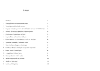 SUMÁRIO




     Introdução                                                                          1

1    Evolução Histórica da Contabilidade de Custos                                       2

2    Terminologia contábil utilizada em custos                                           10

3    Integração e Coordenação entrem a Contabilidade de Custos e a Contabilidade Geral   13

4    Princípios para Avaliação de Estoques (Materiais Diretos)                           16

5    Classificações e Nomenclaturas de Custos                                            24

6    Esquema Básico da Contabilidade de Custos                                           40

7    Critérios de Rateio dos Custos Indiretos (Custeio por Absorção)                     50

8    Sistemas de Acumulação e Apuração de Custos                                         54

9    Custo Fixo, Lucro e Margem de Contribuição                                          65

10   Contribuição Marginal e Limitações na capacidade de produção                        73

11   Custeio Variável e Custeio Direto                                                   80

12   A relação Custo / Volume / Lucro                                                    88

13   Custos para Controle – Custo Padrão                                                 95

14   Método Custeio Baseado em Atividades                                                103

15   Método de Custeio-Meta                                                              113

16   Referências Bibliográficas                                                          118
 