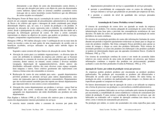 diretamente a um objeto de custo são denominados custos diretos, e                   departamentos prestadores de serviço e a quantidade de serviços prestados;
          custo que são alocados por rateio a um objeto de custo são denominados            • permite a possibilidade de comparação entre os custos da utilização de
          custos indiretos. Quase todos os sistemas contábeis acumulam custos                 serviços internos e serviços que poderiam ser prestados por empresas de fora;
          reais,que são os custos incorridos (custos históricos) que são diferentes
          de custos orçados ou estimados”.                                                  • e permite o controle do nível de qualidade dos serviços prestados
                                                                                              internamente.
Para Horngren, Foster & Datar (op.cit.) acumulação de custos é a seleção de dados
através de um conjunto organizado de procedimentos administrativos de registros,
de fluxos e de critérios que agem e interagem de modo coordenado para atingir                           Acumulação de Custos: Periódica versus Contínua
determinado objetivo, que, no caso, é o custeio da produção e do produto. A              O sistema de acumulação de custos deve ser ajustado ao modo da empresa
apuração ou alocação de custos representa todo o trabalho da contabilidade de            processar seus produtos. Um sistema adequado de acumulação de custos fornece à
custos, desde o planejamento da coleta, a coleta propriamente dita dos dados até a       administração uma base para a previsão das conseqüências econômicas de suas
prestação da informação gerencial de custos. Os itens a serem custeados                  decisões. Os dados de custos são agrupados sob sistemas de acumulação de custos
representam os objetos ou objetivos do custeio, que podem ser produtos, serviços,        periódicos ou custos contínuos.
estoques, componentes organizacionais e planos operacionais.
                                                                                         Os sistemas de acumulação periódica de custos dão informações limitadas de custos
Horngren (1989, p. 383) define alocação como “a atribuição de um ou mais itens de        durante um período e requerem ajustamentos trimestrais ou anuais para se chegar ao
custos ou receitas a uma ou mais partes de uma organização; de acordo com os             custo dos produtos vendidos. São feitas contagens físicas periódicas para ajustar as
benefícios recebidos, serviços utilizados ou algum outro método lógico de                contas de estoque e chegar ao custo dos produtos fabricados. Num sistema de
identificação”.                                                                          inventário periódico, os custos dos produtos em elaboração e dos produtos acabados
      Segundo o autor existem três tipos básicos de alocação de custos. São eles:        só podem ser determinados depois que são apurados inventários físicos. (Cashin &
                                                                                         Polimeni, 1982, p. 174).
   • Alocação de custos para a as unidades organizacionais - os diversos tipos de
     custo são atribuídos às unidades da empresa por critérios que se baseiam            Um sistema de acumulação contínua de custos é um modo de acumular dados
     inicialmente no consumo de recursos por cada unidade (pessoal, material de          relativos aos custos através de uma conta de produtos em processo, que fornece
     consumo, dentre outras), no entanto, custos comuns a diversas unidades              informações contínuas a respeito dos produtos em processamento, produtos
     (ocupação, depreciação de equipamentos/móveis, dentre outros) são                   acabados e custo dos bens produzidos (Cashin & Polimeni, 1982, p. 175).
     distribuídos utilizando critérios dos mais diversos como espaço ocupado,
     hora máquina e outros. Estes critérios geralmente não representam com               Apuração de Custos: por ordem de produção versus por processo
     clareza a forma como são consumidos os recursos.                                    As empresas podem produzir produtos por encomenda ou produzir produtos
   • Realocação de custos de uma unidade para outra - quando departamentos               padronizados. Na produção por encomenda os produtos são diferenciados e
     provêem produtos ou prestam serviços para outros departamentos, seus                fabricados de acordo com as especificações dos clientes. De outra forma, na
     custos são repassados para os departamentos consumidores. Departamentos             produção em série, os produtos são padronizados para estoque e os clientes não os
     que são exclusivamente mantidos para dar suporte aos demais departamentos           especificam quando os compram no mercado.
     que repassam todos os seus custos a esses consumidores.                             Os fatores determinantes no tipo de apuração de custos a ser utilizado na empresa
   • Alocação dos custos departamentais aos produtos e serviços - passo final na         são a forma de processar sua produção e a conveniência contábil-administrativa.
     distribuição dos custos resultantes das alocações anteriores. Os custos             Para custear os produtos fabricados ou serviços realizados pelo sistema de produção
     agrupados nos departamentos são então distribuídos aos produtos em cada             por encomenda, a contabilidade de custos estabeleceu o sistema de custeamento por
     departamento.                                                                       ordem de produção. E para custear a produção de produtos ou serviços, que são
Para Kaplan e Atikson (1998, p. 62) existem três motivos para a alocação dos             fabricados ou realizados sob o regime de operação contínua (em massa ou em
custos dos departamentos internos prestadores de serviços:                               série), criou o sistema de custeamento por processo.
   • exercita maior controle sobre o consumo de recursos por parte dos                   Na produção por ordem, os custos são acumulados em conta específica para cada


                Dalmy Carvalho - Puc-Minas - 2009   www.dalmycarvalho.pro.br        55                    Dalmy Carvalho - Puc-Minas - 2009   www.dalmycarvalho.pro.br      56
 