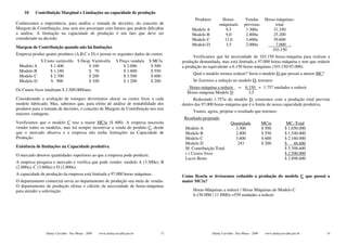 10    Contribuição Marginal e Limitações na capacidade de produção
                                                                                                 Produtos         Horas-           Vendas        Horas máquinas-
Conhecemos a importância, para análise e tomada de decisões, do conceito de                                      máquina/u        previstas           total
Margem de Contribuição, mas sem nos preocupar com fatores que podem dificultar                  Modelo A            9,5            3.300u            31.350
a análise. A limitação na capacidade de produção é um fato que deve ser                         Modelo B            9,0            2.800u            25.200
considerado na decisão.                                                                         Modelo C           11,0            3.600u            39.600
                                                                                                Modelo D            3,5            2.000u              7.000 .
Margem de Contribuição quando não há limitações
                                                                                                                                                    103.150
Empresa produz quatro produtos (A,B,C e D) e possui os seguintes dados de custos:
                                                                                                 Verificamos que há necessidade de 103.150 horas-máquina para realizar a
             $ Custo variável/u $ Desp. Variável/u             $ Preço venda/u   $ MC/u    produção demandada, mas está limitada a 97.000 horas-máquina e tem que reduzir
 Modelo A         $ 1.400             $ 100                        $ 2.000        $ 500    a produção no equivalente a 6.150 horas-máquinas (103.150-97.000).
 Modelo B         $ 1.180             $ 70                         $ 1.800        $ 550
                                                                                                Qual o modelo iremos reduzir? Seria o modelo D que possui a menor MC?
 Modelo C         $ 2.700             $ 200                        $ 3.500        $ 600
 Modelo D         $ 900               $ 100                        $ 1.200        $ 200         Se fizermos a redução no modelo D, teremos:
                                                                                              Horas-máquina a reduzir         = 6.150 = 1.757 unidades a reduzir
Os Custos fixos totalizam $ 2.500.000/ano.
                                                                                             Horas-máquina Modelo D               3,5
Considerando a avaliação de estoques deveríamos alocar os custos fixos a cada                    Reduzindo 1.757u do modelo D, estaremos com a produção total prevista
modelo fabricado. Mas, sabemos que, para efeito de análise de rentabilidade dos            dentro das 97.000 horas-máquina que é o limite de nossa capacidade produtiva.
produtos para a tomada de decisões, o conceito de Margem de Contribuição nos traz
                                                                                                Vamos, agora, projetar o resultado que teremos:
maiores vantagens.
                                                                                            Resultado projetado
Verificamos que o modelo C traz a maior MC/u ($ 600). A empresa necessita                                                Quantidade             MC/u           MC–Total
vender todos os modelos, mas irá sempre incentivar a venda do produto C, desde              Modelo A                       3.300                $ 500         $ 1.650.000
que o mercado absorva e a empresa não tenha limitações na Capacidade de                     Modelo B                       2.800                $ 550         $ 1.540.000
Produção.                                                                                   Modelo C                       3.600                $ 600         $ 2.160.000
                                                                                            Modelo D                        243                 $ 200         $ 48.600
Existência de limitações na Capacidade produtiva.                                           M. Contribuição Total                                             $ 5.398.600
O mercado absorve quantidades superiores ao que a empresa pode produzir.                    (-) Custos fixos                                                  $ 2.500.000
                                                                                            Lucro Bruto                                                       $ 2.898.600
A empresa pesquisa o mercado e verifica que pode vender: modelo A (3.300u); B
(2.800u); C (3.600u) e D (2.000u).
A capacidade de produção da empresa está limitada a 97.000 horas máquinas.                 Como ficaria se tivéssemos reduzido a produção do modelo C que possui a
O departamento comercial envia ao departamento de produção sua meta de vendas.             maior MC/u?
O departamento de produção efetua o cálculo da necessidade de horas-máquinas
para atender a solicitação.                                                                     Horas-Máquinas a reduzir / Horas Máquinas do Modelo C
                                                                                                6.150 HM / 11 HM/u =559 unidades a reduzir




                Dalmy Carvalho - Puc-Minas - 2009   www.dalmycarvalho.pro.br          73                    Dalmy Carvalho - Puc-Minas - 2009    www.dalmycarvalho.pro.br   74
 