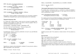 MS($) = (14ux$240.000) – (10ux$240.000) ou 4u x $ 240.000 = $ 960.000
RPEF = CF + DF – (C + D não desembolsáveis)
                  índice Mcu                                                              MS (%) = 14u–10u = 28,57%
RPEF = $ 2.500.000 + $ 1.500.000 - $ 800.000             =     $ 12.800.000/ano                      14u
                 ($ 2.000 / $ 8.000)                                                      Alavancagem Operacional ou Grau de Alavancagem Operacional.
UPEF = CF + DF - (C + D não desembolsáveis)                                               É a relação entre o acréscimo no lucro e o acréscimo no volume de produção e
                      Mcu                                                                 vendas comparado a um determinado ponto, ou seja, quanto terá de aumento no
UPEF = $ 2.500.000 + $ 1.500.000 - $ 800.000 = 1.600u/ano                                 lucro se aumentarmos o volume.
                 $ 8.000 - ($ 5.600 + $ 400)
                                                                                          GAO = Porcentagem de acréscimo no lucro                   = V % Lucro
Nesse ponto a empresa equilibra-se financeiramente, mas com prejuízo contábil de              Porcentagem de acréscimo no volume                      V % volume
$ 800.000 não conseguindo repor a parcela da depreciação do ativo imobilizado.
                                                                                          Se a empresa passar de uma atividade de produção e venda de 14 unidades por mês
Margem de Segurança (MS)                                                                  para 17 unidades, seu resultado passará de $ 400.000 para $ 700.000.

É o volume que a empresa produz e vende acima do seu ponto de equilíbrio (PE),            + Vendas atuais       14u                     17u
podendo ter uma redução no volume sem entrar na faixa de prejuízo. Pode ser               - Vendas PEC          10u                     10u
calculado em quantidade, percentual e valor.                                              = MS                  4u                       7u
                                                                                          x MC                  $ 100.000               $ 100.000
Em quantidades = Quantidades Vendidas – Quantidades no PE
                                                                                          = Lucro               $ 400.000               $ 700.000
Em valor= Valor das Vendas Realizadas – Valor das Vendas no PE
Percentual = Receitas realizadas – Receitas no PE                                         GAO = V % Lucro = ($ 700.000-$ 400.000)/$ 400.000                   75% = 3,5 vezes
                  Receitas realizadas                                                           V % Volume          (17u–14u)/14u                             21%

Exemplificando: Empresa construtora produzindo um tipo de casa pré-fabricada              Significa que para cada 1% de aumento no volume teremos 3,5% de aumento no
com as seguintes características:                                                         lucro.
CV + DV     = $ 140.000/u
CF + DF     = $ 1.000.000/mês                                                             QUESTIONÁRIO
PV          = $ 240.000/u                                                                 12A) O que significa Ponto de Equilíbrio?
UPEC = CF + DF = $ 1.000.000 = 10 casas                                                   12B) O que é Margem de Segurança?
          MC $ 100.000/u                                                                  12C) Qual o significado de Alavancagem Operacional?
                                                                                          12D) Diferencie os Pontos de Equilíbrio Contábil, Econômico e Financeiro.
RPEC =            CF + DF                 = $ 1.000.000                $ 2.400.000
                  índice Mcu                  0,416666                                    12.1)–A Empresa Paulista de Trompetes S/A, através de um levantamento na sua
                                                                                          Contabilidade de Custos, chegou à seguinte conclusão com respeito aos seus Custos
Supondo que a empresa esteja produzindo e vendendo 14 casas por mês, calcular a           e despesas:
MS em quantidades, valor e percentual.

MS(Qte.) = 14 casas – 10 casas = 4 casas


                Dalmy Carvalho - Puc-Minas - 2009   www.dalmycarvalho.pro.br         91                     Dalmy Carvalho - Puc-Minas - 2009   www.dalmycarvalho.pro.br        92
 