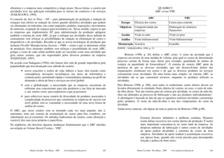 eficientes e a empresa mais competitiva a longo prazo. Dessa forma, o custeio por                                             QUADRO 5
atividades teve sua aplicação estendida para os setores de comércio e de serviços                                           ABC versus VBC
(NAKAGAWA, 1994).
O conceito de Just in Time − JIT − para administração de produção e redução de                                      ABC                                    VBC
estoques traz efeitos na redução de custos quando identifica atividades que podem         Escopo      Eficácia dos custos                   Custos para controle
ser eliminadas ou reduzidas, tais como inspeções, pedidos, requisições, movimentos       Objetivos    Competitividade das                   Elaboração de relatórios
de materiais, ocupação de espaços para inventários etc. Nesse sentido, espera-se que                  empresas                              financeiros
as empresas que implementem JIT para administração da produção apliquem
também o sistema de custo ABC, já que o enfoque nas atividades desse método de            Gestão      Visão ex-ante                         Visão ex-post
custeamento vem reforçar as possibilidades de redução ou eliminação de custos e           Análise     Visão tridimensional                  Visão bidimensional
desperdícios e de atividades. Ressalte-se que as novas tecnologias de produção que
incluem Flexible Manufacturing Systems − FMS − criam o que se denomina célula          Mensuração Acurácia                                  Exatidão
de produção. Esse elemento também vem reforçar a possibilidade do custo ABC,           FONTE - NAKAGAWA, 1994, p. 12.
porque o custo de cada célula também pode ser encarado como uma atividade que
gera custos comuns, que são requisitados pelos diversos produtos da empresa                   Brinson (1996, p. 26) define o ABC como "o custo da atividade que é
(PADOVEZE, 1997).                                                                      expresso em termos de uma medida de volume, pela qual os custos de determinado
                                                                                       processo variam de forma mais direta (por exemplo, quantidade de ordens de
De acordo com Nakagawa (1994), três fatores têm sido de grande importância pela        compra ou quantidade de fornecedores)". O sistema de custeio ABC parte da
popularidade que tem alcançado esse método de custeio:                                 premissa de que as diversas atividades que são desenvolvidas dentro das
         • novos conceitos e estilos de vida, hábitos e lazer, têm trazido como        organizações resultaram em custos e de que os diversos produtos ou serviços
           conseqüência inovações tecnológicas nas áreas de informática e              consumiram essas atividades. De uma forma mais simples, no sistema ABC, as
           comunicações, permitindo rápida e extraordinária mudança no perfil da       atividades são as que consomem recursos, enquanto os produtos utilizam as
           demanda e oferta de bens e serviços em nível global;                        atividades.
         • com a globalização, a necessidade que as empresas encontram de              Para Brinson (1996, p. 208), nem todos os tradicionais custos diretos devem ser
           enfrentar seus concorrentes para não perderem a sua fatia de mercado        levados diretamente às entidades finais objetos de custeio, no caso, o custo de mão-
           e, até, muitas vezes, para ampliarem a que já possuem;                      de-obra direta. "Em um sistema puro de custeio por atividade, os custos de mão-de-
                                                                                       obra são debitados ao processo de fabricação e não aos produtos individualmente".
         • para sobreviver nesse cenário de diversidade de produtos associados à
                                                                                       A abordagem é baseada no fato de que os operários realizam atividades consumidas
           complexidade de processos que constituem as empresas de sucesso em
                                                                                       pelos produtos. O custo da mão-de-obra é um dos componentes do custo da
           nível global, tem-se constatado a necessidade de uma nova forma de
                                                                                       atividade.
           análise de custos.
                                                                                       Ainda nesse contexto, são dignas de nota as palavras de Brinson (1996, p.88).
O ABC, que nesse cenário vem se tornando cada vez mais popular, não é,
entretanto, mais um sistema de acumulação de custos para fins contábeis, em
substituição aos já existentes. Os métodos tradicionais de custeio, como absorção e                        Existem diversos inibidores à melhoria contínua. Primeiro
variável, têm suas áreas próprias e específicas.                                                           existe ênfase excessiva nos custos diretos de produção. É muito
Na seqüência, são descritas algumas mudanças fundamentais que o ABC introduz                               mais importante concentrar-se no custo total da empresa. As
em relação ao Volume Based Costing − VBC.                                                                  despesas indiretas de fabricação e outros custos de atividades
                                                                                                           de apoio podem desalinhar a estrutura de custos de uma
                                                                                                           empresa. Atividades de apoio tendem à acumulação excessiva,
                                                                                                           nas épocas boas, quando não existe pressão para desempenho
                                                                                                           forçado e prática do bom senso.


                 Dalmy Carvalho - Puc-Minas - 2009   www.dalmycarvalho.pro.br    105                    Dalmy Carvalho - Puc-Minas - 2009    www.dalmycarvalho.pro.br   106
 