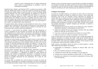 somente os custos considerados fixos, no sentido tradicional do    Portanto, as bases de alocação usadas no custeio baseado na atividade são medições
                   termo, seriam os correspondentes às atividades a nível de          das atividades executadas, que podem incluir horas do tempo de ajuste de máquina
                   sustentação de facilidades.                                        ou número de vezes em que isso foi feito, ou demais maneiras de distribuição em
                                                                                      função da atividade que está sendo analisada, quer seja industrial ou de serviço.
Segundo Cooper e Kaplan, apud SakuraiI (1997), as empresas que instalam o ABC
usam três métodos para estimar os custos que ocorrem na execução das atividades.
O método mais simples agrega os gastos em todos os recursos destinados àquela         Vantagens e desvantagens
atividade particular, tais como setup (preparação de máquinas) ou emissão de          O custeio por atividade destaca-se em relação aos outros tipos de sistema por
ordens de compras, e divide esse dispêndio total pelo número de vezes que a           representar um modelo de controle do consumo de recursos, e não do gasto dele
atividade foi realizada (número de setups, número de ordens de compras).Esse          decorrente, como ocorre nos chamados custeios tradicionais por absorção. O
cálculo produz uma unidade de custo para a atividade (custo por setup, ou por         sistema ABC não se constitui em mais um complexo sistema de contabilidade de
ordem de compras) que é então alocado aos produtos baseado no número de vezes         custos; é, na verdade, um modelo de como a organização consome seus recursos.
que a atividade foi realizada para esses produtos específicos. Essa aproximação é a   Khoury e Ancelevicz (1999) realizaram uma pesquisa objetivando fornecer um
mais simples e de implementação menos dispendiosa.                                    panorama geral da utilização do sistema de custeio ABC no Brasil. Nesse sentido,
O segundo método utiliza a duração dos direcionadores de custos, isto é, o tempo      essa pesquisa apresentou as seguintes vantagens que motivaram as empresas a
requerido para a realização de cada atividade na alocação dos custos indiretos aos    implementarem tal sistema:
produtos, como, por exemplo, o tempo em horas ou minutos na execução do setup.            • discernimento das causas do aumento ou da redução dos custos, incluindo a
É mais preciso que o anterior, porém mais dispendioso.                                      habilidade de identificar os direcionadores de custos (64%);
O terceiro, e o mais preciso dos métodos, consiste em medir diretamente os                • análise mais apurada do lucro para tomada de decisões sobre que produto
recursos consumidos em cada ocorrência da atividade. Esse tipo de informação é              produzir ou sobre que serviços fornecer (56%);
mais dispendioso de se coletar, porém, é mais preciso, especialmente em situações         • custos mais acurados para apreçamento dos produtos ou serviços (30%);
em que grande quantidade de recursos são necessários para a atividade, e produtos         • melhoria nos processos e práticas de produção e marketing (30%).
diferem consideravelmente nas demandas que colocam naquela atividade
                                                                                      O que se pode observar por meio dessa pesquisa é que a grande preocupação das
(COOPER e KAPLAN, apud SAKURAI, 1997).
                                                                                      empresas concentra-se no aumento dos custos, sendo que tal aumento pode ser
O método de custeio baseado em atividades é aquele em que os custos indiretos de      reflexo da globalização da economia brasileira. A questão dos custos é salientada
fabricação e as despesas são atribuídos primeiramente às atividades, para só então    por Porter (1995), como sendo uma vantagem competitiva. Talvez seja por isso que
serem alocados aos produtos ou a outras entidades objeto de custeio, como serviços    as organizações estejam procurando a redução dos custos.
e clientes. O raciocínio principal que permeia esse método é o de que são as
                                                                                      Como acontece com qualquer sistema de custeio na mesma pesquisa, o custeio
atividades que consomem os recursos da organização, enquanto os produtos e/ou
                                                                                      ABC também apresenta algumas desvantagens:
serviços, clientes dentre outros, por eles produzidos (ou servidos, no caso dos
clientes), demandam a utilização, ou consumo, de tais atividades.                        • complexidade da implantação e operação do Sistema ABC (16% das
                                                                                           empresas);
Os custos diretos continuam aqui sendo identificados, mensurados e acumulados
diretamente nos respectivos objetos de custeio (geralmente, os produtos e/ ou            • alto custo e benefícios duvidosos (12% das empresas);
serviços). A preocupação e a contribuição do método de custeio baseado em                • a utilização do sistema ABC não é prioridade (12% das empresas);
atividades está centrada na identificação, mensuração e acumulação dos custos            • existência de um sistema semelhante ao Sistema ABC (12 % das empresas);
indiretos de fabricação e das despesas da maneira que se aproximem o máximo
                                                                                         • inexistência de sentimento de necessidade da implantação do Sistema ABC
possível da realidade operacional de uma organização, sob o ponto de vista
                                                                                           (12% das empresas).
científico e técnico.
No método ABC, as atividades são o foco do processo de custeio. Os custos são
investigados, relacionando-se as atividades aos produtos, com base na demanda por
tais atividades pelo produto, durante o processo de produção ou serviço em questão.

                Dalmy Carvalho - Puc-Minas - 2009   www.dalmycarvalho.pro.br    111                   Dalmy Carvalho - Puc-Minas - 2009   www.dalmycarvalho.pro.br   112
 