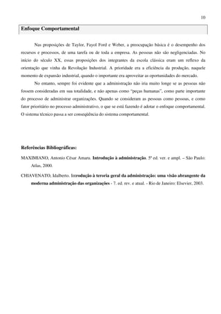 10
Enfoque Comportamental
Nas proposições de Taylor, Fayol Ford e Weber, a preocupação básica é o desempenho dos
recursos e processos, de uma tarefa ou de toda a empresa. As pessoas não são negligenciadas. No
início do século XX, essas proposições dos integrantes da escola clássica eram um reflexo da
orientação que vinha da Revolução Industrial. A prioridade era a eficiência da produção, naquele
momento de expansão industrial, quando o importante era aproveitar as oportunidades do mercado.
No entanto, sempre foi evidente que a administração não iria muito longe se as pessoas não
fossem consideradas em sua totalidade, e não apenas como “peças humanas”, como parte importante
do processo de administrar organizações. Quando se consideram as pessoas como pessoas, e como
fator prioritário no processo administrativo, o que se está fazendo é adotar o enfoque comportamental.
O sistema técnico passa a ser conseqüência do sistema comportamental.
Referências Bibliográficas:
MAXIMIANO, Antonio César Amaru. Introdução à administração. 5ª ed. ver. e ampl. – São Paulo:
Atlas, 2000.
CHIAVENATO, Idalberto. Introdução à teroria geral da administração: uma visão abrangente da
moderna administração das organizações - 7. ed. rev. e atual. - Rio de Janeiro: Elsevier, 2003.
 