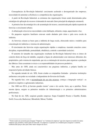 3
- Consequências da Revolução Industrial: crescimento acelerado e desorganizado das empresas;
necessidade de aumentar a eficiência e a competência das organizações;
- A partir da Revolução Industrial, as estruturas das organizações foram sendo determinadas pelas
estratégias de aplicação de recursos à demanda do mercado (fator principal da adaptação estrutural).
- A primeira fase da estratégia foi a de acumulação de recurso, caracterizada pela rápida expansão de
ferrovias e crescimento urbano;
- A urbanização criou novas necessidades como habitação, alimento, roupa, aquecimento e luz;
- Os pequenos negócios familiares estavam sendo abalados pelo ritmo e pela nova escala da
indústria.
- As ferrovias criaram as bases para a indústria de larga escala, oferecendo meios e modelos para
concentração de indústrias e sistemas de administração;
- O crescimento das ferrovias exigia organizações rápidas e complexas, trazendo conceitos como:
disciplina, responsabilidade, pontualidade, obediência, controle e autoridade (exército).
- O aumento do tamanho das organizações resultante da Revolução Industrial tirou os donos do
controle direto da força de trabalho, surgindo a figura do administrador com interesses diferentes dos
proprietários, pelo sistema de empreitada, que era a contratação de terceiros para organizar a produção
das fábricas. Estes assumiam os riscos e as responsabilidades do processo produtivo;
- Mas antes de 1850, ainda era característico nas pequenas indústrias, a própria família ser
responsável pelas atividades básicas.
- Na segunda metade do séc. XIX, foram criadas as companhias limitadas - primeiras instituições
autônomas com poder na sociedade e independente do Governo do Estado;
- Na segunda fase, com a racionalização do uso dos recursos, começa a integração vertical - os
primitivos impérios e aglomerados industriais.
- Em 1880 nos EUA, já haviam grandes trustes1
como o de carvão, ferro, aço e petróleo. Nesta
mesma época, surgem os primeiros modelos de Administração e os primeiros administradores
profissionais;
- No final do séc. XIX, surgiram grandes empresas: Sopas Campbell; Procter e Gamble; Kodak;
Swift; Coca-cola; Budweiser; Mitsubishi; Mitsui; Toshiba
1
Termo usado em economia para designar "Empresa" ou "estrutura de empresas" que tem origem na reunião de outras
empresas que já detêm a maior parte do mercado. As empresas se ajustam ou se fundem para assegurar o controle,
estabelecendo preços altos para obter maior margem de lucro.
 