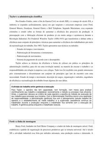 6
Taylor e a administração cientifica
Nos Estados Unidos, entre o fim da Guerra Civil, no século XIX, e o começo do século XX, a
indústria se expandiu aceleradamente, época em que surgiram e cresceram empresas como Ford,
General Motors, Goodyear, General Eletric e Bell Telephone. Segundo Maximiano, essa expansão
estimulou o estudo sobre as formas de aumentar a eficiência dos processos de produção. A
preocupação com a fabricação eficiente de produtos já era muito antiga e acentuou-se durante a
Revolução Industrial. Foi Frederick Winslow Taylor (1856-1915) que transformou o debate sobre a
eficiência num conjunto de princípios e técnicas para aumentar a eficiência dos trabalhadores por meio
da racionalização do trabalho. Em 1903, Taylor apresentou suas técnicas ou métodos:
- Estudos de tempos e movimentos.
- Padronização de ferramentas e instrumentos.
- Padronização de movimentos.
- Sistema de pagamento de acordo com o desempenho.
Taylor achava as técnicas da eficiência a forma de colocar em prática os princípios da
administração cientifica, para ele era uma revolução mental, na maneira de encarar o trabalho e as
responsabilidades em relação à empresa e aos colegas. Tudo isso foi recebido com grande entusiasmo
pois sistematizaram e disseminaram um conjunto de princípios que iam de encontro com uma
necessidade. Estudo do tempo e movimento, descrição de cargos, organização e métodos, engenharia
de eficiência e racionalização do trabalho foram algumas de suas idéias.
Ford e a linha de montagem
Henry Ford, fundador da Ford Motor Company e criador da linha de montagem móvel. Ford,
estabeleceu o padrão de organização de processos produtivos que se tornaria universal. Até o século
XX a atividade industrial essa feita por métodos artesanais, uma produção custosa e demorada. A
A divisão do trabalho entre gerência e execução
Para Taylor, o operário não tem capacidade, nem formação, nem meios para analisar
cientificamente seu trabalho e estabelecer racionalmente o método ou processo mais eficiente.
Antes, o supervisor deixava ao critério de cada operário a escolha do método de execução de
seu trabalho para encorajar sua iniciativa. Com a Administração Científica ocorre uma repartição
de responsabilidade: a administração (gerência) fica com o planejamento (estudo trabalho do
operário e o estabelecimento do mede trabalho) e a supervisão (assistência contínua ao
trabalhador durante a produção) enquanto o trabalhador fica somente com a execução do
trabalho. A gerência pensa enquanto o trabalhador executa.
 