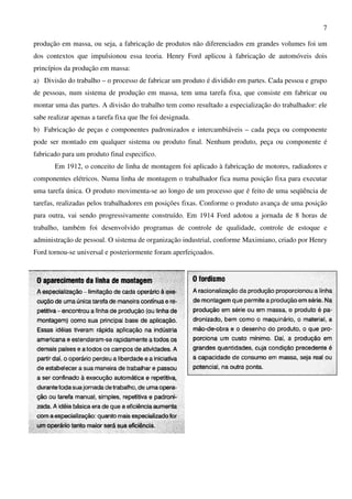 7
produção em massa, ou seja, a fabricação de produtos não diferenciados em grandes volumes foi um
dos contextos que impulsionou essa teoria. Henry Ford aplicou à fabricação de automóveis dois
princípios da produção em massa:
a) Divisão do trabalho – o processo de fabricar um produto é dividido em partes. Cada pessoa e grupo
de pessoas, num sistema de produção em massa, tem uma tarefa fixa, que consiste em fabricar ou
montar uma das partes. A divisão do trabalho tem como resultado a especialização do trabalhador: ele
sabe realizar apenas a tarefa fixa que lhe foi designada.
b) Fabricação de peças e componentes padronizados e intercambiáveis – cada peça ou componente
pode ser montado em qualquer sistema ou produto final. Nenhum produto, peça ou componente é
fabricado para um produto final especifico.
Em 1912, o conceito de linha de montagem foi aplicado à fabricação de motores, radiadores e
componentes elétricos. Numa linha de montagem o trabalhador fica numa posição fixa para executar
uma tarefa única. O produto movimenta-se ao longo de um processo que é feito de uma seqüência de
tarefas, realizadas pelos trabalhadores em posições fixas. Conforme o produto avança de uma posição
para outra, vai sendo progressivamente construído. Em 1914 Ford adotou a jornada de 8 horas de
trabalho, também foi desenvolvido programas de controle de qualidade, controle de estoque e
administração de pessoal. O sistema de organização industrial, conforme Maximiano, criado por Henry
Ford tornou-se universal e posteriormente foram aperfeiçoados.
 