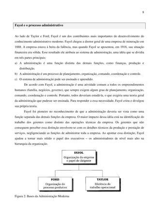 8
Fayol e o processo administrativo
Ao lado de Taylor e Ford, Fayol é um dos contribuintes mais importantes do desenvolvimento do
conhecimento administrativo moderno. Fayol chegou a diretor geral de uma empresa de mineração em
1888. A empresa estava à beira da falência, mas quando Fayol se aposentou, em 1918, sua situação
financeira era sólida. Esse resultado ele atribuiu ao sistema de administração, uma idéia que se dividia
em três partes principais:
a) A administração é uma função distinta das demais funções, como finanças, produção e
distribuição.
b) A administração é um processo de planejamento, organização, comando, coordenação e controle.
c) O sistema de administração pode ser ensinado e aprendido.
De acordo com Fayol, a administração é uma atividade comum a todos os empreendimentos
humanos (família, negócios, governo), que sempre exigem algum grau de planejamento, organização,
comando, coordenação e controle. Portanto, todos deveriam estudá-la, o que exigiria uma teoria geral
da administração que pudesse ser ensinada. Para responder a essa necessidade, Fayol criou e divulgou
sua própria teoria.
Fayol foi pioneiro no reconhecimento de que a administração deveria ser vista como uma
função separada das demais funções da empresa. O maior impacto dessa idéia está na identificação do
trabalho dos gerentes como distinto das operações técnicas da empresa. Os gerentes que não
conseguem perceber essa distinção envolvem-se com os detalhes técnicos da produção e prestação de
serviços, negligenciando as funções de administrar toda a empresa. Ao apontar essa distinção, Fayol
ajudou a tornar mais nítido o papel dos executivos – os administradores de nível mais alto na
hierarquia da organização.
Figura 2: Bases da Administração Moderna
 