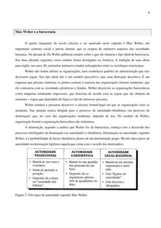 9
Max Weber e a burocracia
O quarto integrante da escola clássica a ser analisado neste capitulo é Max Weber, um
importante cientista social e jurista alemão, que se ocupou de inúmeros aspectos das sociedades
humanas. Na década de 20, Weber publicou estudos sobre o que ele chamou o tipo ideal de burocracia.
Nas duas décadas seguintes, esses estudos foram divulgados na América. A tradução de suas obras
para inglês, nos anos 40, estimulou inúmeros estudos subseqüentes entre os sociólogos americanos.
Weber não tentou definir as organizações, nem estabelecer padrões de administração que elas
devessem seguir. Seu tipo ideal não é um modelo prescritivo, mas uma abstração descritiva. É um
esquema que procura sintetizar os pontos comuns à maioria das organizações formais modernas, que
ele contrastou com as sociedades primitivas e feudais. Weber descreveu as organizações burocráticas
como máquinas totalmente impessoais, que funciona de acordo com as regras que ele chamou de
racionais – regras que dependem de lógica e não de interesses pessoais.
Weber estudou e procurou descrever o alicerce formal-legal em que as organizações reais se
assentam. Sua atenção estava dirigida para o processo de autoridade-obediência (ou processo de
dominação) que, no caso das organizações modernas, depende de leis. No modelo de Weber,
organização formal e organização burocrática são sinônimos.
A dominação, segundo a análise que Weber fez da burocracia, começa com a discussão dos
processos interligados de dominação (ou autoridade) e obediência. Dominação ou autoridade, segundo
Weber, é a probabilidade de haver obediência dentro de um determinado grupo. Há três tipos puros de
autoridade ou dominação legítima (aquela que conta com o acordo dos dominados).
Figura 3: Três tipos de autoridade segundo Max Weber
 