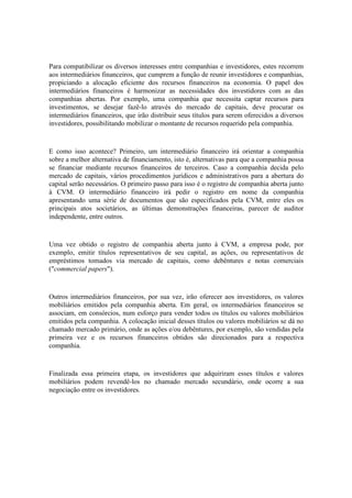 Para compatibilizar os diversos interesses entre companhias e investidores, estes recorrem
aos intermediários financeiros, que cumprem a função de reunir investidores e companhias,
propiciando a alocação eficiente dos recursos financeiros na economia. O papel dos
intermediários financeiros é harmonizar as necessidades dos investidores com as das
companhias abertas. Por exemplo, uma companhia que necessita captar recursos para
investimentos, se desejar fazê-lo através do mercado de capitais, deve procurar os
intermediários financeiros, que irão distribuir seus títulos para serem oferecidos a diversos
investidores, possibilitando mobilizar o montante de recursos requerido pela companhia.



E como isso acontece? Primeiro, um intermediário financeiro irá orientar a companhia
sobre a melhor alternativa de financiamento, isto é, alternativas para que a companhia possa
se financiar mediante recursos financeiros de terceiros. Caso a companhia decida pelo
mercado de capitais, vários procedimentos jurídicos e administrativos para a abertura do
capital serão necessários. O primeiro passo para isso é o registro de companhia aberta junto
à CVM. O intermediário financeiro irá pedir o registro em nome da companhia
apresentando uma série de documentos que são especificados pela CVM, entre eles os
principais atos societários, as últimas demonstrações financeiras, parecer de auditor
independente, entre outros.



Uma vez obtido o registro de companhia aberta junto à CVM, a empresa pode, por
exemplo, emitir títulos representativos de seu capital, as ações, ou representativos de
empréstimos tomados via mercado de capitais, como debêntures e notas comerciais
("commercial papers").



Outros intermediários financeiros, por sua vez, irão oferecer aos investidores, os valores
mobiliários emitidos pela companhia aberta. Em geral, os intermediários financeiros se
associam, em consórcios, num esforço para vender todos os títulos ou valores mobiliários
emitidos pela companhia. A colocação inicial desses títulos ou valores mobiliários se dá no
chamado mercado primário, onde as ações e/ou debêntures, por exemplo, são vendidas pela
primeira vez e os recursos financeiros obtidos são direcionados para a respectiva
companhia.



Finalizada essa primeira etapa, os investidores que adquiriram esses títulos e valores
mobiliários podem revendê-los no chamado mercado secundário, onde ocorre a sua
negociação entre os investidores.
 