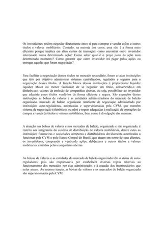 Os investidores podem negociar diretamente entre si para comprar e vender ações e outros
títulos e valores mobiliários. Contudo, na maioria dos casos, essa não é a forma mais
eficiente porque implica em altos custos de transação: como encontrar outro investidor
interessado numa determinada ação? Como saber qual é o preço justo da ação num
determinado momento? Como garantir que outro investidor irá pagar pelas ações ou
entregar aquelas que foram negociadas?



Para facilitar a negociação desses títulos no mercado secundário, foram criadas instituições
que têm por objetivo administrar sistemas centralizados, regulados e seguros para a
negociação desses títulos. A função básica dessas instituições é proporcionar liquidez
liquidez Maior ou menor facilidade de se negociar um título, convertendo-o em
dinheiro.aos valores de emissão de companhias abertas, ou seja, possibilitar ao investidor
que adquiriu esses títulos vendê-los de forma eficiente e segura. São exemplos destas
instituições as bolsas de valores e as entidades administradoras do mercado de balcão
organizado. mercado de balcão organizado Ambiente de negociação administrado por
instituições auto-reguladoras, autorizadas e supervisionadas pela CVM, que mantêm
sistema de negociação (eletrônicos ou não) e regras adequadas à realização de operações de
compra e venda de títulos e valores mobiliários, bem como à divulgação das mesmas.



A atuação nas bolsas de valores e nos mercados de balcão, organizado e não organizado, é
restrita aos integrantes do sistema de distribuição de valores mobiliários, dentre estes as
instituições financeiras e sociedades corretoras e distribuidoras devidamente autorizadas a
funcionar pela CVM e pelo Banco Central do Brasil, que atuam em nome de seus clientes,
os investidores, comprando e vendendo ações, debêntures e outros títulos e valores
mobiliários emitidos pelas companhias abertas.



As bolsas de valores e as entidades do mercado de balcão organizado têm o status de auto-
reguladores, pois são responsáveis por estabelecer diversas regras relativas ao
funcionamento dos mercados por elas administrados e à atuação dos intermediários que
neles atuam. Ao mesmo tempo, as bolsas de valores e os mercados de balcão organizado
são supervisionados pela CVM.
 