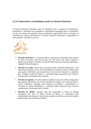 2.2.2 Compreenda as terminologias usadas no Sistema Financeiro


O Sistema Financeiro Brasileiro pode ser entendido como o conjunto de instrumentos,
mecanismos e instituições que asseguram a canalização da poupança para o investimento,
ou seja, dos setores que possuem recursos financeiros superavitários para os desejam ou
necessitam de recursos (deficitários). O Sistema Financeiro Brasileiro é segmentado em
quatro grandes "mercados", que são:




   •   Mercado monetário: é o mercado onde se concentram as operações para controle
       da oferta de moeda e das taxas de juros de curto prazo com vistas a garantir a
       liquidez da economia. O Banco Central do Brasil atua neste mercado praticando a
       chamada Política Monetária.

   •   Mercado de crédito: atuam neste mercado diversas instituições financeiras e não
       financeiras prestando serviços de intermediação de recursos de curto e médio prazo
       para agentes deficitários que necessitam de recursos para consumo ou capital de
       giro. O Banco Central do Brasil é o principal órgão responsável pelo controle,
       normatização e fiscalização deste mercado.

   •   Mercado de capitais: tem como objetivo canalizar recursos de médio e longo prazo
       para agentes deficitários, através das operações de compra e de venda de títulos e
       valores mobiliários, efetuadas entre empresas, investidores e intermediários. A
       Comissão de Valores Mobiliários é o principal órgão responsável pelo controle,
       normatização e fiscalização deste mercado.

   •   Mercado de câmbio: mercado onde são negociadas as trocas de moedas
       estrangeiras por reais. O Banco Central do Brasil é o responsável pela
       administração, fiscalização e controle das operações de câmbio e da taxa de câmbio
       atuando através de sua Política Cambial.
 