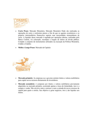 •   Curto Prazo: Mercado Monetário, Mercado Monetário Onde são realizadas as
    operações de curto e curtíssimo prazos a fim de que os agentes econômicos e os
    próprios intermediários financeiros suprem suas necessidades momentâneas de
    caixa. A liquidez desse mercado é regulada por operações abertas, realizadas pelo
    Banco Central, via colocação, recompra e resgate de títulos da dívida pública.
    Compõe o conjunto de instrumentos utilizados na execução da Política Monetária.
    Crédito e Câmbio

•   Médio e Longo Prazo: Mercado de Capitais




•   Mercado primário: As empresas ou o governo emitem títulos e valores mobiliários
    para captar novos recursos diretamente de investidores.

•   Mercado secundário: é composto por títulos e valores mobiliários previamente
    adquiridos no mercado primário, ocorrendo apenas a troca de titularidade, isto é, a
    compra e venda. Não envolve mais o emissor e nem a entrada de novos recursos de
    capital para quem o emitiu. Seu objetivo é gerar negócios, isto é, dar liquidez aos
    títulos.
 