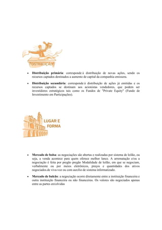 •   Distribuição primária: corresponde à distribuição de novas ações, sendo os
    recursos captados destinados a aumento de capital da companhia emissora.

•   Distribuição secundária: corresponde à distribuição de ações já emitidas e os
    recursos captados se destinam aos acionistas vendedores, que podem ser
    investidores estratégicos tais como os Fundos de "Private Equity" (Fundo de
    Investimento em Participações).




•   Mercado de bolsa: as negociações são abertas e realizadas por sistema de leilão, ou
    seja, a venda acontece para quem oferece melhor lance. A arrematação e/ou a
    negociação é feita por pregão pregão Modalidade de leilão, em que se negociam,
    verbalmente ou por meios eletrônicos, preços e quantidades dos ativos
    negociados.de viva-voz ou com auxílio de sistema informatizado.

•   Mercado de balcão: a negociação ocorre diretamente entre a instituição financeira e
    outra instituição financeira ou não financeiras. Os valores são negociados apenas
    entre as partes envolvidas
 