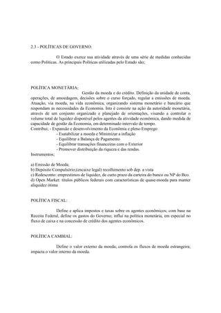 2.3 - POLÍTICAS DE GOVERNO:

              O Estado exerce sua atividade através de uma série de medidas conhecidas
como Políticas. As principais Políticas utilizadas pelo Estado são;




POLÍTICA MONETÁRIA;
                               Gestão da moeda e do crédito. Definição da unidade de conta,
operações, de amoedagem, decisões sobre o curso forçado, regular a emissões de moeda.
Atuação, via moeda, na vida econômica, organizando sistema monetário e bancário que
respondam as necessidades da Economia. Isto é consiste na ação da autoridade monetária,
através de um conjunto organizado e planejado de orientações, visando a controlar o
volume total de liquidez disponível pelos agentes da atividade econômica, dando medida de
capacidade de gestão da Economia, em determinado intervalo de tempo.
Contribui; - Expansão e desenvolvimento da Econômia e pleno Emprego
               - Esatabilizar a moeda e Minimizar a inflação
               - Equilibrar a Balança de Pagamento
               - Equilibrar transações financeiras com o Exterior
               - Promover distribuição da riqueza e das rendas.
Instrumentos;

a) Emissão de Moeda;
b) Depósito Compulsório;(encaixe legal) recolhimento sob dep. a vista
c) Redesconto: emprestimos de liquidez, de curto prazo da carteira do banco ou NP do Bco.
d) Open Market: títulos públicos federais com características de quase-moeda para manter
aliquidez ótima


POLÍTICA FISCAL:

               Define e aplica impostos e taxas sobre os agentes econômicos; com base na
Receita Federal, define os gastos do Governo; influi na política monetária, em especial no
fluxo de caixa e na concessão de crédito dos agentes econômicos.


POLÍTICA CAMBIAL:

              Define o valor externo da moeda; controla os fluxos de moeda estrangeira;
impacta o valor interno da moeda.
 