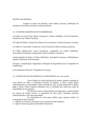 POLÍTICA DE RENDAS:

               Controla os fatores de produção, como salários, encargos, distribuição de
resultados da atividade econômica, sistemas de preços.


2.4 - FUNÇÕES CREDITÍCIAS OU PATRIMONIAIS:

a) Crédito de Curto Prazo: Bancos Comerciais e Bancos Múltiplos, Caixa Econômicas,
Cooperativas de Crédito, Factoring.

b) Crédito de Médio e Longo Prazo: Bancos de investimentos e desenvolvimentos, Leasing.

c) Crédito ao Consumidor: Financeiras, Caixa Econômica Federal, Leasing, consórcios.

d) Crédito Habitacional: Caixas Econômicas, Companhias de Crédito Imobiliário,
Associação de Poupanças e Emprestimos, bancos múltiplos, consórcios.

e) Intermediação de Títulos e Valores Mobiliários: Sociedades Corretoras e Distribuidoras,
Agentes Autônomos de Investimento.

f) Seguro e Capitalização: Seguradoras, Fundações de Seguridade Social, Companhias de
Capitalização.

g) Arrendamento Mercantil: Companhias de Leasing.


2.5 - FONTES DE FINANCIAMENTO A CURTO PRAZO: (até 1 ano social)

                     Com o objetivo de cobrir deficiências de fundos, quando as entradas de
caixa falham em cobrir os repentinos aumentos de despesas. A meta é captar fundos
temporariamente, em antecipação a futuras entradas de caixa, as quais permitirão à empresa
pagar a dívida. Muitas empresas defrontam com as oscilações das vendas por causa da
sazonalidade de seus negócios.
                     No intuíto de evitar os financiamentos de longo prazo, o qual resultaria
em excesso de fundos ociosos. O empréstimo de curto prazo, entretanto, preenche
temporariamente o vazio das necessidades.
                     Os empréstimos de curto prazo obtidos pelas empresas podem ser
conseguidos de duas maneiras:
1 - captação de recursos a curto prazo com a emissão de títulos próprios;
2 - captar recursos de agentes intermediários financeiros.
 