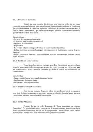 2.5.1 - Desconto de Duplicatas:

               Através de uma operação de desconto uma empresa obtém de um banco
comercial, um empréstimo de recursos cujo prazo é determinado, conforme o vencimento
da operação nos casos de caução ou segundo o vencimento do título no caso de desconto. A
taxa de juro é a remuneração, que o banco cobrará para aguardar o vencimento deste título
que deverá ser saldado pelo sacado.

Características:
- Os juros são pagos antecipadamente;
- O desconto será bancário ou comercial;
- Exigência da saldo médio
- Reprocidade
- No borderô o banco tem a possibilidade de aceitar ou não algum título
- Cabe a empresa a responsabilidade pelo não pagamento da Duplicata no caso de desconto
bancário.
- Cabe a empresa de fomento a responsabilidade pelo não pagamento do título no caso da
venda do título..

2.5.2 - Crédito em Conta Corrente:

               Empréstimo bancário em conta corrente. Este é um tipo de serviço mediante
o qual o banco comercial se compromete a conceder a uma empresa um crédito que pode
ser movimentado a vista, é também conhecido por linha de crédito ou adiantamento em
conta-corrente.

Característica:
- Saques quando houver necessidade dentro do limite;
- Depósito para diminuir a dívida;
- juros sobre a utilização de crédito.

2.5.3 - Crédito Direto ao Consumidor:

              Este tipo de operação financeira não é no sentido preciso da expressão, é
uma fonte de financiamento de recursos para a empresa, visando financiar bens e serviços,
contribuindo assim no aumento dos níveis de venda.


2.5.4 - Crédito Mercantil:

               Trata-se do que se pode denominar de "fonte espontánea de recursos
financeiros". É a possibilidade que a empresa tem de aquirir o uso de fatores de produção
sem o pagamento instantâneo, isto é o uso de equipamentos , matéria-prima, ou na compra
de mercadoria para revenda, bem como na contratação de mão-de-obra.
 