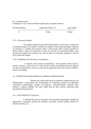 Ex.: Compra a prazo;
Condições 2% em 15 dias ou 60 dias líquidos após a emissão da fatura.

Emissão da fatura                           pagamento c/desc. 2%                            pag. líquido
        |-----------------------------------------------|--------------------------------------|---------
       0                                             15 dias                               60 dias



2.5.5 - Commercial Papers:

                 Um método alternativo para obter financiamento a curto prazo é contar com
o commercial paper. Esse papel é emitido por empresas com elevada pontuação creditícia
no mercado e é vendido com desconto sobre o valor de face. Não é preciso registrar no
Banco Central o prazo de vencimento é menos de 270 dias. O Commercial Paper é uma
promessa da empresa em compra-lo de volta na data de vencimento, pagando o valor de
face ( carteira de fundos).

2.5.6 - Empréstimo de Curto Prazo com garantias:

                A empresa, toma recursos emprestados e como garantia utiliza contas a
receber, estoques e outros ativos. O valor dos ativos dado em garantia deverá ser superior
ao valor do emprestimo, visto que no caso do não pagamento esses ativos serão vendidos e
muitos com deságio.


2.6 - FONTES DE FINANCIAMENTO A MÉDIO E LONGO PRAZO:

                      Algumas das razões pelas quais as empresas comprometem-se em
financiamento a longo prazo são investimentos em marketing, aumento na capacidade
operacional, modernização, projetos de pesquisa e desenvolvimento. Podendo desta
maneira a empresa trabalhar com mais tempo afim de obter retornos suficientes para
devolução do financiamento.


2.6.1 - RECURSOS DE 3'(terceiros):

             A obtenção de recursos de terceiros esta fortemente relacionada a atuação da
organização e programas geridos por entidades vinculadas ao poder público, Bancos de
Desebvovimentos, etc...
 