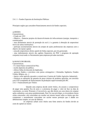 2.6.1.1 - Fundos Especiais de Instituições Públicas:


Principais orgãos que concedem financiamento através de fundos especiais;


a) BNDES:
Características;
- Criado em 1952
- Objetivo - financiar projetos de desenvolvimento de infra-estrutura (energia, transporte e
comunicação)
- atua diretamnete através de prestação de aval ( é a garantia à obtenção de emprestimo
través de outras instituições).
- participa societariamente através da compra de ações preferenciais das empresas com o
objetivo de injetar capital.
- concede emprestimos diretos apartir de linhas especiais, por ele gerenciado.
- atua indiretamente através dos agêntes financeiros do POC ( programa de operação
conjunta) reservando os finciamentos para empresas privadas nacionais.


b) BANCO DO BRASIL:
Características;
- É o maior banco comercial do País;
- recebe depósitos do público;
- oferece linhas de desconto de duplicatas;
- gerencia fundos e convênios com países estrangeiros ( Alemanha, Inglaterra, Estados
Unidos, Bélgica, etc...)
- Apoia o setor agricola, pecuário e extrativista ( Carteira de Crédito Agricola e Industrial);
- Gerência as operações de garantia de preço mínimo de produtos agricolas, em convênio
com CFP (companhia de financiamento da produção) supervisionada pelo BC.
2.6.3 - Financiamento por Títulos:

                    Quando uma empresa decide emitir títulos, ela assume o compromisso
de pagar uma quantia fixa de juros e a promessa de pagar o valor de face na data de
vencimento, ou emite Warrants e Conversíveis, que dão direito aos seus donos de comprar
ações ordinárias a um preço predeterminado. Para Ter esse privilégio, os investidores fazem
certas concessões: eles concordam em receber um retorno menor sobre os títulos que eles
compraram e normalmente concordam em aceitar menos proteção que é dadda aos
debenturistas simples, no caso de falência.
               As empresas acham esses títulos uma fonte atrativa de fundos devido ao
custo de capital ser menor.
 