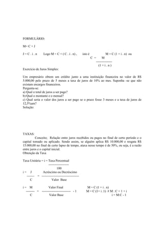 FORMULÁRIO:

M= C + J

J=C.i.n          Logo M = C + ( C . i . n) ,      isto é                 M = C (1 + i . n) ou
                                                           C =        M
                                                                 ---------------
                                                                   (1 + i . n )
Exercício de Juros Simples:

Um empresário obtem um crédito junto a uma instituição financeira no valor de R$
5.000,00 pelo prazo de 5 meses a taxa de juros de 10% ao mes. Suponha -se que não
existam encargos financeiros.
Pergunta-se:
a) Qual o total de juros a ser pago?
b) Qual o montante e o mensal?
c) Qual seria o valor dos juros a ser pago se o prazo fosse 3 meses e a taxa de juros de
12,5%am?
Solução:




TAXAS:
          Conceito; Relação entre juros recebidos ou pagos no final de certo período e o
capital tomado ou aplicado. Sendo assim, se alguém aplica R$ 10.000,00 e resgata R$
15.000,00 no final de certo lapso de tempo, ataxa nesse tempo é de 50%, ou seja, é a razão
entre juros e o capital inicial.
Obtenção da Taxa

Taxa Unitária = i = Taxa Percentual
                    -------------------
                            100
i= J           Acréscimo ou Decréscimo
  ------- = -----------------------------------
     C                 Valor Base

i= M               Valor Final                       M = C (1 + i . n)
  -------- = --------------------------- - 1         M = C (1+ i .1) # M : C = 1 + i
      C             Valor Base                                          i = M:C - 1
 