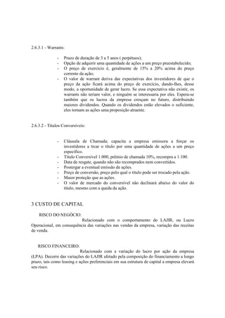 2.6.3.1 - Warrants:

              -   Prazo de duração de 3 a 5 anos ( perpétuos);
              -   Opção de adquirir uma quantidade de ações a um preço preestabelecido;
              -   O preço de exercício é, geralmente de 15% a 20% acima do preço
                  corrente da ação;
              -   O valor de warrant deriva das expectativas dos investidores de que o
                  preço da ação ficará acima do preço de exercício, dando-lhes, desse
                  modo, a oportunidade de gerar lucro. Se essa expectativa não existir, os
                  warrants não teriam valor, e ninguém se interessaria por eles. Espera-se
                  também que os lucros da empresa cresçam no futuro, distribuindo
                  maiores dividendos. Quando os dividendos estão elevados o suficiente,
                  eles tornam as ações uma proposição atraente.


2.6.3.2 - Títulos Conversíveis:


              -   Cláusula de Chamada; capacita a empresa emissora a forçar os
                  investidores a trcar o título por uma quantidade de ações a um preço
                  específico.
              -   Título Conversível 1.000, prêmio de chamada 10%, recompra a 1.100.
              -   Data de resgate, quando não são recomprados nem convertidos.
              -   Postergar a eventual emissão de ações.
              -   Preço de conversão, preço pelo qual o título pode ser trocado pela ação.
              -   Maior proteção que as ações.
              -   O valor de mercado do conversível não declinará abaixo do valor do
                  título, mesmo com a queda da ação.


3 CUSTO DE CAPITAL

    RISCO DO NEGÓCIO:
                          Relacionado com o comportamento do LAJIR, ou Lucro
Operacional, em consequência das variações nas vendas da empresa, variação das receitas
de venda.


   RISCO FINANCEIRO:
                            Relacionado com a variação do lucro por ação da empresa
(LPA). Decorre das variações do LAJIR afetado pela composição do financiamento a longo
prazo, tais como leasing e ações preferenciais em sua estrutura de capital a empresa elevará
seu risco.
 