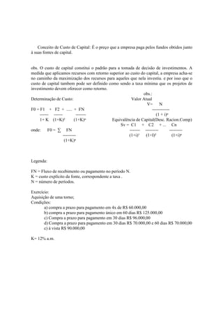 Conceito de Custo de Capital: É o preço que a empresa paga pelos fundos obtidos junto
à suas fontes de capital.


obs. O custo de capital constitui o padrão para a tomada de decisão de investimentos. A
medida que aplicamos recursos com retorno superior ao custo do capital, a empresa acha-se
no caminho da maximização dos recursos para aqueles que nela investiu. e por isso que o
custo de capital tambem pode ser definido como sendo a taxa mínima que os projetos de
investimento devem oferecer como retorno.
                                                              obs.:
Determinação de Custo:                                 Valor Atual
                                                               V= N
F0 = F1 + F2 + ..... + FN                                          ------------
     ------ ------          -------                                   (1 + i)ⁿ
     1+ K (1+K)²           (1+K)ⁿ            Equivalência de Capital(Desc. Racion.Comp)
                                                  Sv = C1 + C2 + ... Cn
onde: F0 = ∑ FN                                       ------- ---------        ---------
                   ---------                          (1+i)¹ (1+I)²              (1+i)ⁿ
                    (1+K)ⁿ



Legenda:

FN = Fluxo de recebimento ou pagamento no período N.
K = custo explícito da fonte, correspondente a taxa .
N = número de períodos.

Exercício:
Aquisição de uma torno;
Condições:
       a) compra a prazo para pagamento em 4x de R$ 60.000,00
       b) compra a prazo para pagamento único em 60 dias R$ 125.000,00
       c) Compra a prazo para pagamento em 30 dias R$ 96.000,00
       d) Compra a prazo para pagamento em 30 dias R$ 70.000,00 e 60 dias R$ 70.000,00
       c) à vista R$ 90.000,00

K= 12% a.m.
 
