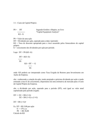 3.1 - Custo de Capital Próprio:


P0 =      DT                  Segundo Gordon e Shapiro, no livro
       ------------           "Capital Equipment Analysis"
        KS - G

P0 = Valor de uma ação
DT = Dividendo por ação, esperado para a data t (período)
KS = Taxa de desconto apropriada para o risco assumido pelos fornecedores de capital
próprio.
G = crescimento dos dividendos por ação por período.

Logo: DT = P0 (KS -G)

         DT = (KS -G)
        ------
         P0
               KS = DT + G
                   ------
                     P0

onde: KS poderia ser interpretado como Taxa Exigida de Retorno para Investimento em
Ações da Empresa.

obs.: conhecendo a cotação da ação, tendo projetado o próximo dividendo por ação e tendo
estimado a taxa G de crescimento, disporíamos de uma estimativa de mercado para o Custo
de Capital Próprio da Empresa.

obs. o dividendo por ação, esperado para o período (DT), será igual ao valor atual
capitalizado pelo período exigido.

DT => D1 = D0 (1+G)
      D2 = D0 (1+G) x (1+G)

DT = D0 (1+G)ⁿ

Ex. DT = R$ 5,00 por ação
    G = 15% a.a
    P0 = R$ 30,00
Calculo do KS
 