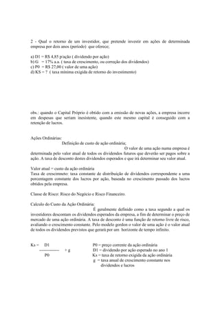 2 - Qual o retorno de um investidor, que pretende investir em ações de determinada
empresa por dois anos (período) que oferece;

a) D1 = R$ 4,85 p/ação ( dividendo por ação)
b) G = 17% a.a. ( taxa de crescimento, ou correção dos dividendos)
c) P0 = R$ 27,00 ( valor de uma ação)
d) KS = ? ( taxa mínima exigida de retorno do investimento)




obs.: quando o Capital Próprio é obtido com a emissão de novas ações, a empresa incorre
em despesas que seriam inesistente, quando este mesmo capital é conseguido com a
retenção de lucros.


Ações Ordinárias:
                  Definição de custo de ação ordinária;
                                                      O valor de uma ação numa empresa é
determinada pelo valor atual de todos os dividendos futuros que deverão ser pagos sobre a
ação. A taxa de desconto destes dividendos esperados e que irá determinar seu valor atual.

Valor atual = custo da ação ordinária
Taxa de crescimneto: taxa constante de distribuição de dividendos correspondente a uma
porcentagem constante dos lucros por ação, baseada no crescimento passado dos lucros
obtidos pela empresa.

Classe de Risco: Risco do Negócio e Risco Financeiro.

Calculo do Custo da Ação Ordinária:
                                    É geralmente definido como a taxa segundo a qual os
investidores descontam os dividendos esperados da empresa, a fim de determinar o preço de
mercado de uma ação ordinária. A taxa de desconto é uma função de retorno livre de risco,
avaliando o crescimento constante. Pelo modelo gordon o valor de uma ação é o valor atual
de todos os dividendos previstos que gerará por um horizonte de tempo infinito.


Ks =       D1                     P0 = preço corrente da ação ordinária
       --------------   +g        D1 = dividendo por ação esperado no ano 1
           P0                     Ks = taxa de retorno exigida da ação ordinária
                                  g = taxa anual de crescimento constante nos
                                      dividendos e lucros
 