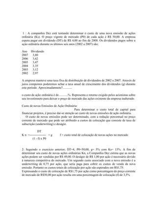 1 : A companhia Dez está tentando determinar o custo de uma nova emissão de ações
ordinária (Ks). O preço vigente de mercado (P0) de cada ação é R$ 50,00. A empresa
espera pagar em dividendo (DT) de R$ 4,00 ao fim de 2008. Os dividendos pagos sobre a
açào ordinária durante os últimos seis anos (2002 a 2007) são;

Ano Dividendo
2007 3,80
2006 3,62
2005 3,47
2004 3,35
2003 3,12
2002 2,97

A empresa manteve uma taxa fixa de distribuição de dividendos de 2002 a 2007. Através de
juros compostos poderemos achar a taxa anual de crescimento dos dividendos (g) durante
este período. Aproximadamnete?............

o custo da ação ordinária é de............%. Representa o retorno exigido pelos acionistas sobre
seu investimneto para deixar o preço de mercado das ações existente da empresa inalterado.

Custo de novas Emissões de Ação Ordinária:
                                            Para determinar o custo total de capital para
financiar projetos, é preciso dar-se atenção ao custo de novas emissões de ação ordinária.
   O custo de novas emissões pode ser determinado, com a redução porcentual no preço
corrente de mercado que pode ser atribuido a custos de colocação que consiste de taxa de
subscrição (underwriting) e deságio.

            DT
K n =---------------- + g       f = custo total de colocação de novas ações no mercado
        (1 - f) x P0


2: Seguindo o exercício anterior; DT=4, P0=50,00, g= 5% com Ks= 13%. A fim de
determinar seu custo de novas ações ordinárias Kn, a Companhia Dez estima que as novas
ações podem ser vendidas por R$ 49,00. O deságio de R$ 1,00 por ação é necessário devido
à natureza competitiva do mercado. Um segundo custo associado com a nova emissão é a
underwriting de 0,75 por ação, que seria paga para cobrir os custos de venda da nova
emissão. Portanto os custos totais de colocação por ação são esperados em R$1,75.
Expressando o custo de colocação de R$1,75 por ação como porcentagem do preço corrente
de mercado de R$50,00 por ação resulta em uma porcentagem de colocação (f) de 3,5%
 