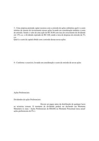 3 - Uma empresa pretende captar recursos com a emissão de ações ordinárias qual é o custo
mínimo de retorno de investimento nessas ações levando em consideração também o custo
de emissão. Sendo o valor de uma ação de R$ 30,00 com taxa de crescimento de dividendo
em 15% a.a. e dividendo esperado de R$ 5,00, sendo a taxa de despesas de emissão de 5%
a.a.
Qual é o custo de capital obtido com a emissão dessas novas ações.




4 - Conforme o exercício, levando em consideração o custo de emissão de novas ações




Ações Preferenciais:


Dividendos de ações Preferenciais:

                                 Devem ser pagos antes da distribuição de qualquer lucro
ao acionista comum. O montante de dividendo poderá ser declarado em Montante
Monetário (x reais / Ações Preferenciais de R$4,00) ou Montante Porcentual (taxa anual/
ações preferenciais de 9% ).
 