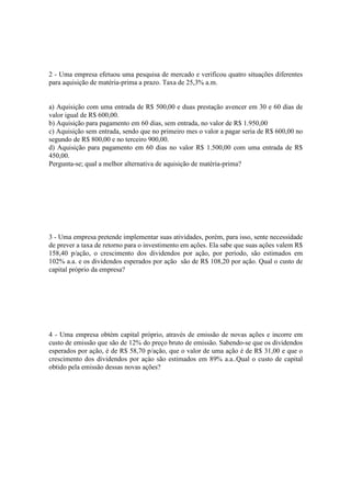 2 - Uma empresa efetuou uma pesquisa de mercado e verificou quatro situações diferentes
para aquisição de matéria-prima a prazo. Taxa de 25,3% a.m.


a) Aquisição com uma entrada de R$ 500,00 e duas prestação avencer em 30 e 60 dias de
valor igual de R$ 600,00.
b) Aquisição para pagamento em 60 dias, sem entrada, no valor de R$ 1.950,00
c) Aquisição sem entrada, sendo que no primeiro mes o valor a pagar seria de R$ 600,00 no
segundo de R$ 800,00 e no terceiro 900,00.
d) Aquisição para pagamento em 60 dias no valor R$ 1.500,00 com uma entrada de R$
450,00.
Pergunta-se; qual a melhor alternativa de aquisição de matéria-prima?




3 - Uma empresa pretende implementar suas atividades, porém, para isso, sente necessidade
de prever a taxa de retorno para o investimento em ações. Ela sabe que suas ações valem R$
158,40 p/ação, o crescimento dos dividendos por ação, por período, são estimados em
102% a.a. e os dividendos esperados por ação são de R$ 108,20 por ação. Qual o custo de
capital próprio da empresa?




4 - Uma empresa obtém capital próprio, através de emissão de novas ações e incorre em
custo de emissão que são de 12% do preço bruto de emissão. Sabendo-se que os dividendos
esperados por ação, é de R$ 58,70 p/ação, que o valor de uma ação é de R$ 31,00 e que o
crescimento dos dividendos por açào são estimados em 89% a.a..Qual o custo de capital
obtido pela emissão dessas novas ações?
 
