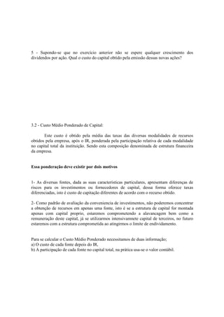 5 - Supondo-se que no exercício anterior não se espere qualquer crescimento dos
dividendos por ação. Qual o custo do capital obtido pela emissão dessas novas ações?




3.2 - Custo Médio Ponderado de Capital:

       Este custo é obtido pela média das taxas das diversas modalidades de recursos
obtidos pela empresa, após o IR, ponderada pela participação relativa de cada modalidade
no capital total da instituição. Sendo esta composição denominada de estrutura financeira
da empresa.


Essa ponderação deve existir por dois motivos


1- As diversas fontes, dada as suas características particulares, apresentam diferenças de
riscos para os investimentos ou fornecedores de capital, dessa forma oferece taxas
diferenciadas, isto é custo de capitação diferentes de acordo com o recurso obtido.

2- Como padrão de avaliação da conveniencia de investimentos, não poderemos concentrar
a obtenção de recursos em apenas uma fonte, isto é se a estrutura de capital for montada
apenas com capital proprio, estaremos comprometendo a alavancagem bem como a
remuneração deste capital, já se utilizarmos intensivamnete capital de terceiros, no futuro
estaremos com a estrutura comprometida ao atingirmos o limite de endividamento.


Para se calcular o Custo Médio Ponderado necessitamos de duas informação;
a) O custo de cada fonte depois do IR,
b) A participação de cada fonte no capital total, na prática usa-se o valor contábil.
 