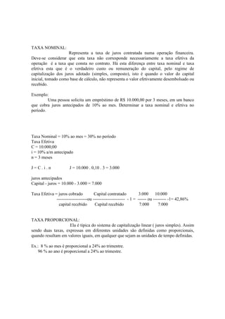 TAXA NOMINAL:
                    Representa a taxa de juros contratada numa operação financeira.
Deve-se considerar que esta taxa não corresponde necessariamente a taxa efetiva da
operação é a taxa que consta no contrato. Há esta diferença entre taxa nominal e taxa
efetiva esta que é o verdadeiro custo ou remuneração do capital, pelo regime de
capitalização dos juros adotado (simples, composto), isto é quando o valor do capital
inicial, tomado como base de cálculo, não representa o valor efetivamente desembolsado ou
recebido.

Exemplo:
         Uma pessoa solicita um empréstimo de R$ 10.000,00 por 3 meses, em um banco
que cobra juros antecipados de 10% ao mes. Determinar a taxa nominal e efetiva no
período.




Taxa Nominal = 10% ao mes = 30% no período
Taxa Efetiva
C = 10.000,00
i = 10% a/m antecipado
n = 3 meses

J=C.i.n                J = 10.000 . 0,10 . 3 = 3.000

juros antecipados
Capital - juros = 10.000 - 3.000 = 7.000

Taxa Efetiva = juros cobrado           Capital contratado           3.000 10.000
              ---------------------ou ---------------------- - 1 = ------ ou --------- -1= 42,86%
                capital recebido       Capital recebido             7.000       7.000


TAXA PROPORCIONAL:
                    Ela é típica do sistema de capitalização linear ( juros simples). Assim
sendo duas taxas, expressas em diferentes unidades são definidas como proporcionais,
quando resultam em valores iguais, em qualquer que sejam as unidades de tempo definidas.

Ex.: 8 % ao mes é proporcional a 24% ao trimentre.
   96 % ao ano é proporcional a 24% ao trimestre.
 