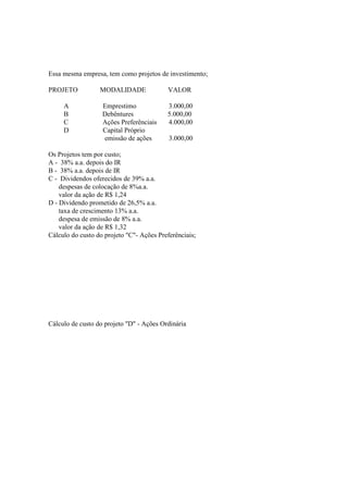 Essa mesma empresa, tem como projetos de investimento;

PROJETO           MODALIDADE               VALOR

     A             Emprestimo             3.000,00
     B             Debêntures             5.000,00
     C             Ações Preferênciais    4.000,00
     D             Capital Próprio
                   emissão de ações        3.000,00

Os Projetos tem por custo;
A - 38% a.a. depois do IR
B - 38% a.a. depois de IR
C - Dividendos oferecidos de 39% a.a.
    despesas de colocação de 8%a.a.
    valor da ação de R$ 1,24
D - Dividendo prometido de 26,5% a.a.
    taxa de crescimento 13% a.a.
    despesa de emissão de 8% a.a.
    valor da ação de R$ 1,32
Cálculo do custo do projeto "C"- Ações Preferênciais;




Cálculo de custo do projeto "D" - Ações Ordinária
 