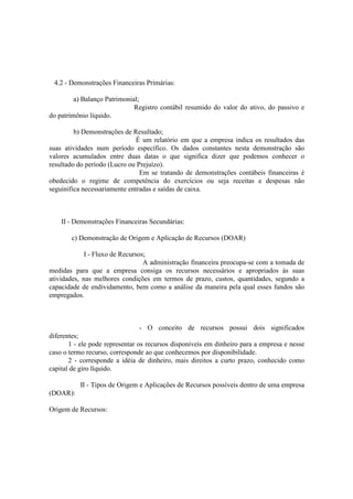 4.2 - Demonstrações Financeiras Primárias:

         a) Balanço Patrimonial;
                              Registro contábil resumido do valor do ativo, do passivo e
do patrimônio líquido.

         b) Demonstrações de Resultado;
                               É um relatório em que a empresa indica os resultados das
suas atividades num período específico. Os dados constantes nesta demonstração são
valores acumulados entre duas datas o que significa dizer que podemos conhecer o
resultado do período (Lucro ou Prejuízo).
                                Em se tratando de demonstrações contábeis financeiras é
obedecido o regime de competência do exercícios ou seja receitas e despesas não
seguinifica necessariamente entradas e saídas de caixa.



    II - Demonstrações Financeiras Secundárias:

       c) Demonstração de Origem e Aplicação de Recursos (DOAR)

             I - Fluxo de Recursos;
                                  A administração financeira preocupa-se com a tomada de
medidas para que a empresa consiga os recursos necessários e apropriados às suas
atividades, nas melhores condições em termos de prazo, custos, quantidades, segundo a
capacidade de endividamento, bem como a análise da maneira pela qual esses fundos são
empregados.



                                 - O conceito de recursos possui dois significados
diferentes;
       1 - ele pode representar os recursos disponíveis em dinheiro para a empresa e nesse
caso o termo recurso, corresponde ao que conhecemos por disponibilidade.
       2 - corresponde a idéia de dinheiro, mais direitos a curto prazo, conhecido como
capital de giro líquido.

          II - Tipos de Origem e Aplicações de Recursos possíveis dentro de uma empresa
(DOAR):

Origem de Recursos:
 