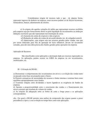 Consideramos origem de recursos tudo o que , de alguma forma,
represente ingresso de dinheiro na empresa, esses recursos podem vir de Sócios/Acionistas,
fornecedores, bancos, adiantamento de clientes.


        a) As origens são aquelas variações de saldos que representam recursos recebidos
pela empresa seja por fornecimento direto ou pela liquidação de investimentos ou ainda por
deduções escriturais que não representam movimentação de caixa;
         a1) Aumento de contas de exigíveis e não-exigíveis
         a2) Reduções de saldos de contas de ativos(dividendos rec. de coligadas/control)
         a3) depreciações, cuja origem esta nos recursos gerados pelas vendas, mas que
por serem deduzidas para fins de apuração do lucro tributável, devem ser novamente
somadas, para dar uma idéia precisa dos fundos gerados pelas operações da empresa.


Aplicação de Recursos:

          São classificados como aplicações a destinação dada aos recursos ingressados na
empresa. As aplicações podem ocorrer no GIRO da empresa ou em investimentos,
imobilizados, etc.



     III - Utilização da DOAR :

a) Demonstrar o comportamento dos investimentos em ativos e a evolução das vendas tanto
no passado como base em projeções para o futuro.
b) Permitir estimativas de necessidades de recursos a fontes internas e externas bem como
equilibrar apropriadamente esses fundos.
c) Examinar relações entre dividendos e lucros ligando-os as exigências de fundos da
empresa.
d) Apontar a proporcionalidade entre o crescimento das vendas e o financiamento dos
ativos correntes que resultam do volume de vendas.
e) As relações de adequação entre as fontes de curto e longo prazo e as aplicações
correspondentes.

obs.: Em geral a DOAR permite uma análise da composição das origens quanto a prazo
procedência e tipos e a sua evolução no tempo bem como suas aplicações.
 