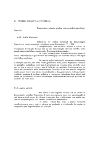 4.4 - ANÁLISE HORIZONTAL E VERTICAL


                              Diagnosticar a situação atual da empresa, análise econômico-
financeira.


    4.4.1 - Análise Horizontal:

                              Entende-se por análise horizontal de demonstrações
financeiras, o comportamento da evolução no tempo de uma conta (97 -> 98).
                               Consequentemente esta evolução envolve o calculo de
porcentagem de variação de cada item de uma demonstração entre um período e outro
quando tratamos de balanço patrimonial e demonstração de resultados.
                                 Por certo a utilização tanto da análise horizontal quanto da
análise vertical reside na possibilidade de comparações dos resultados obtidos com algum
outro índice econômico.
                                 No caso da análise horizontal é interessante relacionarmos
as variações dos itens, tais como vendas, patrimônio, lucro, custos de produtos vendidos,
por exemplo a indicadores como taxa de crescimento da economia como um todo, ou do
setor ao qual a empresa pertence, taxa de inflação, ou a evolução dos mesmos itens em
relação aos concorrentes. Além dessas situações a evolução de um item pode ser comparado
a outra quando houver uma relação presumida entre as duas, por exemplo custo de produtos
vendidos e estoques de produtos acabados, o crescimento mais rápido deste último pode
refletir um investimento excessivo em estoques, imobilizando recursos que poderiam ser
utilizados em outras áreas.



4.4.2 - Análise Vertical:

                                 Em relação a esse segundo enfoque, sob os valores de
demonstrações contábeis financeiras, devemos nos preocupar agora com a participação de
cada item no total através de cálculos percentuais. Isto é utilizaremos esta análise para
verificar a contribuição de cada conta no valor total da demonstração.
                                   A análise vertical bem como a análise horizontal,
complementam-se uma a outra e devem ser analisadas a contribuição das contas na
composição geral do patrimônio e sua evolução.
 