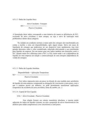 4.5.1.2 - Índice de Liquidez Seca:

                      Ativo Circulante - Estoques
             ILS = ------------------------------------
                         Passivo Circulante


A formulação deste índice corresponde a uma tentativa de sanear as deficiências do ILC,
excluindo do ativo circulante o item estoque, ou seja o ativo de realização mais
problemático dentro dessa categoria.

       Na verdade em condições normais a maior parte dos estoques são transformados em
contas a receber e estes em disponibilidades, após algum tempo. Salvo em casos de
liquidação de estoques que poderemos ter um disponível mais rapidamente, mas com
grandes descontos sobre o valor contabilizado, reduzindo efetivamente a sua contribuição
para liquidez da empresa. Em um menor grau este índice também tem distorções como o
ILC. Quanto maior for a diferença entre o ILC e o ILS, maior tende a ser a dependência da
liquidez de uma empresa em relação a comercialização de seus estoques (dependência de
vendas do estoque).




4.5.1.3 - Índice de Liquidez Imediata:

       Disponibilidade + Aplicações Temporárias
ILI = ------------------------------------------------------
                   Passivo Circulante

         Este índice representa mais um passo na direção de uma medida mais satisfatória
da liquidez de uma empresa, comparando as obrigações de vencimento a curto prazo, com o
que a empresa possui em dinheiro, ou pode prontamente transformar (aplicações
temporárias de excedente de caixa em títulos, letras de cambio, etc...)

4.5.1.4 - Capital de Giro Líquido:

       CGL = Ativo Circulante - Passivo Circulante

               Esta relação fornece em valores monetários absolutos, a mesma noção
adjacente do índice de liquidez corrente, ou seja a proporção de ativos transformáveis em
dinheiro para saldar compromissos com vencimentos a curto prazo.
 
