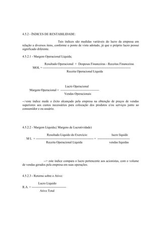 4.5.2 - ÍNDICES DE RENTABILIDADE:

                            Tais índices são medidas variáveis do lucro da empresa em
relação a diversos itens, conforme o ponto de vista adotado, já que o próprio lucro possui
significado diferente.

4.5.2.1 - Margem Operacional Líquida;

                Resultado Operacional + Despesas Financeiras - Receitas Financeiras
         MOL = ------------------------------------------------------------------------------------
                                      Receita Operacional Líquida



                               Lucro Operacional
      Margem Operacional = -------------------------------------
                               Vendas Operacionais

-->este índice mede o êxito alcançado pela empresa na obtenção de preços de vendas
superiores aos custos necessários para colocação dos produtos e/ou serviços junto ao
consumidor e ou usuário.




4.5.2.2 - Margem Líquida;( Margens de Lucratividade)

                   Resultado Líquido do Exercício                                lucro líquido
   M L = ------------------------------------------------------- = -------------------------------
                   Receita Operacional Líquida                                vendas líquidas




                --> este índice compara o lucro pertencente aos acionistas, com o volume
de vendas gerados pela empresa em suas operações.


4.5.2.3 - Retorno sobre o Ativo:

             Lucro Líquido
R.A. = ---------------------------------
               Ativo Total
 