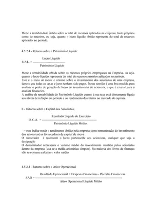 Mede a rentabilidade obtida sobre o total de recursos aplicados na empresa, tanto próprios
como de terceiros, ou seja, quanto o lucro líquido obtido representa do total de recursos
aplicados no período.


4.5.2.4 - Retorno sobre o Patrimônio Líquido:

                  Lucro Líquido
R.P.L. = --------------------------------
                Patrimônio Líquido

Mede a rentabilidade obtida sobre os recursos próprios empregados na Empresa, ou seja,
quanto o lucro líquido representa do total de recursos próprios aplicados no período.
Este é o meio de medir o retorno sobre o investimento dos acionistas de uma empresa,
depois que todas as taxas e juros tenham sido pagos. Neste sentido é uma boa medida para
analisar o poder de geração de lucro do investimento do acionista, o que é crucial para o
analista financeiro.
A análise da rentabilidade do Patrimônio Líquido quanto à sua taxa está diretamente ligada
aos níveis de inflação do período e do rendimento dos títulos no mercado de capitais.


b - Retorno sobre o Capital dos Acionistas;

                         Resultado Líquido do Exercício
       R.C.A. = ------------------------------------------------------
                            Patrimônio Líquido Médio

--> este índice mede o rendimento obtido pela empresa como remuneração do investimento
dos acionistas( os fornecedores de capital de risco).
O numerador é realmente o lucro pertencente aos acionistas, qualquer que seja a
designação
O denominador representa o volume médio do investimento mantido pelos acionistas
dentro da empresa (usa-se a média aritmética simples). Na maioria dos livros de finanças
não se costuma calcular o valor médio.



4.5.2.4 - Retorno sobre o Ativo Operacional

              Resultado Operacional + Despesas Financeiras - Receitas Financeiras
   RAO = --------------------------------------------------------------------------------------
                                 Ativo Operacional Líquido Médio
 