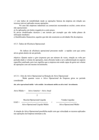 --> este índice de rentabilidade mede as operações básicas da empresa em relação aos
recursos (ativos) aplicados nessas operações.
        No caso das empresas industriais ou comerciais recomenda-se excluir, como ativos
não operacionais:
a) As aplicações em títulos resgatáveis a curto prazo;
b) ativos imobilizados técnicos ( um terreno por exemplo que não tenha planos de
utilização imediato)
c) Imobilizados financeiros; aqueles que não são essenciais as atividades fim da empresa.


4.5.3 - Índice de Eficiência Operacional:


        Os índices de eficiência operacional procuram medir a rapidez com que certos
ativos giram dentro de um período.

objetivo: Quanto maior o giro (expresso por um número de vezes, rotação ou volta por
período) dado o volume de operações, mais eficiente tende a ser a administração no aspecto
específico analisado, pois isso significa que a empresa esta sendo capaz de gerar um volume
de operações com um mesmo investimento.




4.5.3.1 - Giro do Ativo Operacional ou Rotação do Ativo Operacional
            Mede quantas vezes o Ativo Operacional da Empresa girou no período
considerado
obs. ativo operacional médio = ativo médio - investimento médio ou ativo total - investimento


Ativo Médio =        Ativo Anterior + Ativo Atual
                 ---------------------------------------
                                  2

         Receita Operacional Líquida                                   Vendas Líquidas
GAO = -----------------------------------------            =   --------------------------------
       Ativo Operacional Líquido Médio                              Ativo Operacional Médio


A rotação do Ativo Operacional possibilita medir com que velocidade os recursos aplicados
nas operações da Empresa retornam a ela.
 