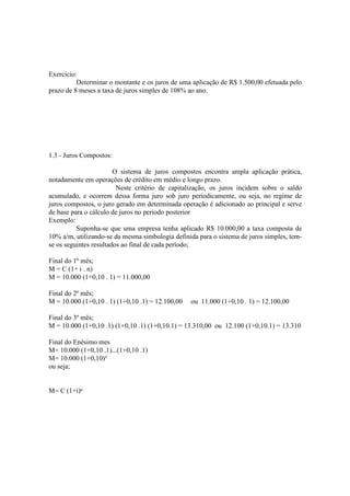 Exercício:
          Determinar o montante e os juros de uma aplicação de R$ 1.500,00 efetuada pelo
prazo de 8 meses a taxa de juros simples de 108% ao ano.




1.3 - Juros Compostos:

                        O sistema de juros compostos encontra ampla aplicação prática,
notadamente em operações de crédito em médio e longo prazo.
                         Neste critério de capitalização, os juros incidem sobre o saldo
acumulado, e ocorrem dessa forma juro sob juro periodicamente, ou seja, no regime de
juros compostos, o juro gerado em determinada operação é adicionado ao principal e serve
de base para o cálculo de juros no periodo posterior
Exemplo:
          Suponha-se que uma empresa tenha aplicado R$ 10.000,00 a taxa composta de
10% a/m, utilizando-se da mesma simbologia definida para o sistema de juros simples, tem-
se os seguintes resultados ao final de cada período;

Final do 1º mês;
M = C (1+ i . n)
M = 10.000 (1+0,10 . 1) = 11.000,00

Final do 2º mês;
M = 10.000 (1+0,10 . 1) (1+0,10 .1) = 12.100,00   ou 11.000 (1+0,10 . 1) = 12.100,00

Final do 3º mês;
M = 10.000 (1+0,10 .1) (1+0,10 .1) (1+0,10.1) = 13.310,00 ou 12.100 (1+0,10.1) = 13.310

Final do Enésimo mes
M= 10.000 (1+0,10 .1)...(1+0,10 .1)
M= 10.000 (1+0,10)³
ou seja;


M= C (1+i)ⁿ
 