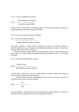 4.5.3.2 - Giro do Capital dos Acionistas:

        Receita Operacional Líquida
GCA = -----------------------------------
        Patrimônio Líquido Médio

O GCA reflete a velocidade ou a eficiência relativa com a qual são usados os recursos da
empresa para atingir um certo volume de atividade.


4.5.3.3 - Giro do Estoque de Produtos Acabados:

G.E. = Custo dos Produtos Vendidos
      -------------------------------------------
        Estoque Médio de Produtos Acabados

Este índice relaciona o volume médio investido em estoques, ao montante vendido no
período analisado, já que os estoques são contabilizados ao preço de custo, a menos que o
valor de vendas caia a níveis mais baixos.
     Podemos calcular o tempo médio de um giro completo; assim se o GE nos fornecer um
índice igual a 4 o estoque médio de produtos acabados corresponde a; 365 / 4 = 91,25 dias
de vendas.

4.5.3.4 - Giro de Contas á Receber ( Saldo)


       Vendas a Prazo
GCR =--------------------------------------
      Saldo Médio de Contas a Receber


O GCR indica o número de vezes que o saldo médio de vendas a crédito está contido no
volume total de vendas dentro de um período.
       O índice médio de tempo correspondente a 365 / pelo giro de contas a receber é o
que denominamos prazo médio de cobrança.

                365
PMC =----------------------------
                GCE


este índice reflete o número efetivo de dias necessários em média para que os clientes da
empresa efetuem os pagamentos devidos em operações de créditos.
 