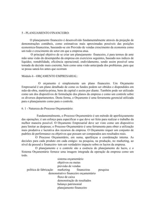 5 - PLANEJAMENTO FINANCEIRO:

       O planejamento financeiro é desenvolvido fundamentalmente através da projeção de
demonstrações contábeis, como estimativas mais aproximadas possíveis das posições
economica-financeiras, baseando-se em Previsão de vendas crescimento da economia como
um todo e crescimento do setor em que a empresa atua.
       O principal objetivo de se criar um planejamento financeiro, é para termos de ante
mão uma visão do desempenho da empresa em exercícios seguintes, baseado nos indices de
liquidez, rentabilidade, eficiência operacional, endividamento, sendo assim possível uma
tomada de decisão mais coerente, bem como uma visão antecipada dos problemas, para que
se possa saneá-los antes que ocorram

Módulo 6 - ORÇAMENTO EMPRESARIAL:

              O orçamento é simplesmente um plano financeiro. Um Orçamento
Empresarial é um plano detalhado de como os fundos podem ser obtidos e dispendidos em
mão-de-obra, matéria-prima, bens de capital e assim por diante. Também pode ser utilizado
como um dos dispositivos de formulação dos planos da empresa e como um controle sobre
os diversos departamentos. Desta forma, o Orçamento é uma ferramenta gerencial utilizada
para o planejamento como para o controle.

6. 1 - Natureza do Processo Orçamentário:

              Fundamentalmente, o Processo Orçamentário é um método de aperfeiçoamento
das operações; é um esforço para especificar o que deve ser feito para realizar o trabalho da
melhor maneira possível. O Orçamento Empresarial deve ser visto como um dispositivo
para limitar as despesas; o Processo Orçamentário é uma ferramenta para obter a utilização
mais produtiva e lucrativa dos recursos da empresa. O Orçamento requer um conjunto de
padrões de performance ou objetivos que possam ser comparados aos resultados reais.
            O Processo Orçamentário, em suma, aperfeiçoa a coordenação interna. As
decisões para cada produto em cada estágio- na pesquisa, na produção, no marketing, ao
nível de pessoal e financeiro- tem um verdadeiro impacto sobre os lucros da empresa.
            O planejamento e o controle são a essência do planejamento do lucro, e o
Sistema Orçamentário fornece uma imagem integrada da operação da empresa como um
todo.
                              sistema orçamentário
                              objetivos ou metas
                              previsão de vendas
     política de fabricação    marketing      financeiras      pesquisa
                        demonstrativo financeiro orçamentário
                              fluxo de caixa
                              demonstração de resultados
                              balanço patrimonial
                              planejamento financeiro
 