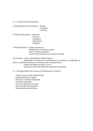 6.2 - Características do Orçamento:

a) Funções Básicas do Orçamento: - Planejar
                                 - Coordenar
                                 - Controlar

b) Tipos de Orçamentos: - Base Zero
                        - Histórico
                        - Estratégico
                        - Participativo
                        - Programa

c) Premissas Básicas - Quem executa orça
                    - Detalhamento viável para controle
                    - critério realista de projeção
                    - estreito relacionamento com as áreas envolvidas.

d) Vantagens:- analise antecipada das políticas básicas
             - participação no processo de estabelecimento de objetivos e preparação de
planos e elaboração de planos em harmonia entre os departamentos
              - análise antecipada em todos os níveis
              - atenção aos efeitos das tendências esperadas da economia.

6.3 - Principais Motivos do Fracasso do Planejamento e Controle:

  - Falta de Apoio da Alta Administração
  - Implementado muito rápido
  - Previsão, ou Sistema Inadequado
  - Previsões Audaciosas
  - Falta de Cooperação das Áreas
  - Falta de análise dos resultados
  - Procedimentos não definidos.
 