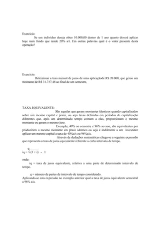 Exercício:
         Se um individuo deseja obter 10.000,00 dentro de 1 ano quanto deverá aplicar
hoje num fundo que rende 20% a/t. Em outras palavras qual é o valor presente desta
operação?




Exercício:
          Determinar a taxa mensal de juros de uma aplicaçãode R$ 20.000, que gerou um
montante de R$ 31.737,48 ao final de um semestre,




TAXA EQUIVALENTE:
                           São aquelas que geram montantes identicos quando capitalizados
sobre um mesmo capital e prazo, ou seja taxas definidas em períodos de capitalização
diferentes que, após um determinado tempo comum a elas, proporcionam o mesmo
montante ou geram o mesmo juro.
                           Exemplo; 40% ao semestre e 96% ao ano, são equivalentes por
produzirem o mesmo montante em prazo identico ou seja é indiferente a um investidor
aplicar um mesmo capital a taxa de 40%a/s ou 96%a/a.
                            Através de deduções matemáticas chega-se a seguinte expressão
que representa a taxa de juros equivalente referente a certo intervalo de tempo.

     q______
iq = √ (1 + i) - 1

onde:
    iq = taxa de juros equivalente, relativa a uma parte de determinado intervalo de
tempo.

      q = número de partes de intervalo de tempo considerado.
Aplicando-se esta expressão no exemplo anterior qual a taxa de juros equivalente semestral
a 96% a/a.
 