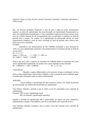 Exercicio: Quais as taxas de juros mensal, bimestral, trimestral e semestral, equivalente a
170% ao ano?



obs.: em diversas operações financeiras a taxa de juros é dada em prazo normalmente
superior ao prazo de capitalização dos juros.Exemplo em determinado financiamento os
juros são capitalizados mensalmente e a taxa contratada é expressa em termos anuais, neste
caso se o critério adotado for de incorporaçãode juros ao principal, o montante no final do
período será o mesmo. No entanto se a capitalização for processada através de taxas
proporcionais (simples) a taxa de juros calculada ao final do período (taxa efetiva) será
maior que a taxa contratada.
Exemplo:
         Suponha-se um financiamento de R$ 2.000,00 contratado a taxa Nominal de
120% a/a, com capitalização semestral ( taxa proporcional). O montante devido ao final de
um ano será?
M = C (1+ i) ⁿ
sendo i = 120% a/a - i = 120% : 2 = 60% a/s
M= 2.000 (1 + 0,60)² = 5.120,00

Nota-se que este valor é superior ao montante de 4.400,00 obtido na suposição dos juros
serem capitalizados anualmente, de acordo com o prazo definido na taxa nominal.
M = 2.000,00 (1 + 1,20) = 4.400,00                 M = C (1+i n)

TAXA REAL;
               Quando o regime inflacionário se faz presente, há que se distinguir, na taxa
efetiva, duas componentes; uma devida a inflação e outra a parcela de juros realmente paga
recebida, após eliminados todos os efeitos inflacionários.

ADENDO:
           Existe também a classificação de taxa nominal e efetiva, em função da divisão
de certo período, em subdivisões de períodos de capitalização.

Taxa Efetiva: Quando o período a que se refere a taxa for coincidente com o período de
capitalização;
Exemplo: 80% ao ano, capitalização anual
          40% ao trimestre, capitalização trimestral

Quando o período de capitalização não é mencionado, no regime de juros compostos,
subentendemos sempre e está implicito, que ele é coincidente com o período da taxa.

Taxa Nominal: Quando o período a que se refere a taxa não coincide com o período da
capitalização.
 
