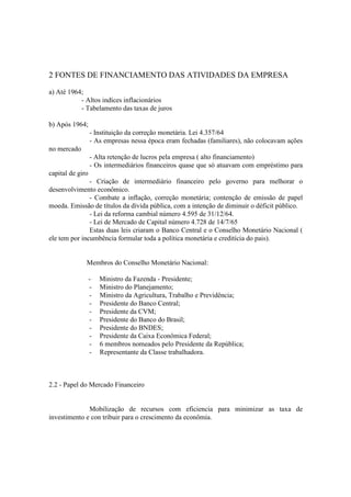 2 FONTES DE FINANCIAMENTO DAS ATIVIDADES DA EMPRESA

a) Até 1964;
           - Altos indíces inflacionários
           - Tabelamento das taxas de juros

b) Após 1964;
                  - Instituição da correção monetária. Lei 4.357/64
                  - As empresas nessa época eram fechadas (familiares), não colocavam ações
no mercado
                  - Alta retenção de lucros pela empresa ( alto financiamento)
                  - Os intermediários financeiros quase que só atuavam com empréstimo para
capital de giro
               - Criação de intermediário financeiro pelo governo para melhorar o
desenvolvimento econômico.
               - Combate a inflação, correção monetária; contenção de emissão de papel
moeda. Emissão de títulos da dívida pública, com a intenção de diminuir o déficit público.
               - Lei da reforma cambial número 4.595 de 31/12/64.
               - Lei de Mercado de Capital número 4.728 de 14/7/65
               Estas duas leis criaram o Banco Central e o Conselho Monetário Nacional (
ele tem por incumbência formular toda a política monetária e creditícia do pais).


              Membros do Conselho Monetário Nacional:

                  -   Ministro da Fazenda - Presidente;
                  -   Ministro do Planejamento;
                  -   Ministro da Agricultura, Trabalho e Previdência;
                  -   Presidente do Banco Central;
                  -   Presidente da CVM;
                  -   Presidente do Banco do Brasil;
                  -   Presidente do BNDES;
                  -   Presidente da Caixa Econômica Federal;
                  -   6 membros nomeados pelo Presidente da República;
                  -   Representante da Classe trabalhadora.



2.2 - Papel do Mercado Financeiro


              Mobilização de recursos com eficiencia para minimizar as taxa de
investimento e con tribuir para o crescimento da econômia.
 